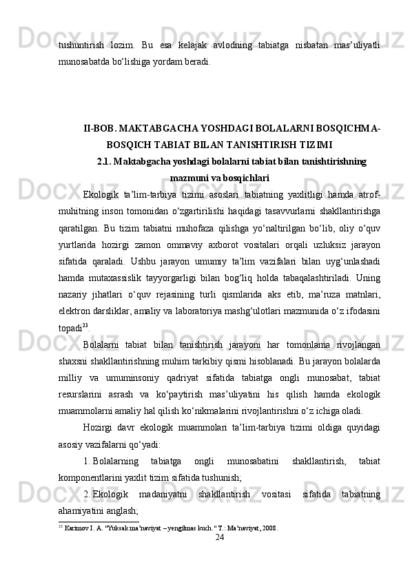 tushuntirish   lozim.   Bu   esa   kelajak   avlodning   tabiatga   nisbatan   mas’uliyatli
munosabatda bo‘lishiga yordam beradi. 
II-BOB. MAKTABGACHA YOSHDAGI BOLALARNI BOSQICHMA-
BOSQICH TABIAT BILAN TANISHTIRISH TIZIMI
2.1.  Maktabgacha yoshdagi bolalarni tabiat bilan tanishtirishning
mazmuni va bosqichlari
Ekologik   ta’lim-tarbiya   tizimi   asoslari   tabiatning   yaxlitligi   hamda   atrof-
muhitning   inson   tomonidan   o‘zgartirilishi   haqidagi   tasavvurlarni   shakllantirishga
qaratilgan.   Bu   tizim   tabiatni   muhofaza   qilishga   yo‘naltirilgan   bo‘lib,   oliy   o‘quv
yurtlarida   hozirgi   zamon   ommaviy   axborot   vositalari   orqali   uzluksiz   jarayon
sifatida   qaraladi.   Ushbu   jarayon   umumiy   ta’lim   vazifalari   bilan   uyg‘unlashadi
hamda   mutaxassislik   tayyorgarligi   bilan   bog‘liq   holda   tabaqalashtiriladi.   Uning
nazariy   jihatlari   o‘quv   rejasining   turli   qismlarida   aks   etib,   ma’ruza   matnlari,
elektron darsliklar, amaliy va laboratoriya mashg‘ulotlari mazmunida o‘z ifodasini
topadi 23
.
Bolalarni   tabiat   bilan   tanishtirish   jarayoni   har   tomonlama   rivojlangan
shaxsni shakllantirishning muhim tarkibiy qismi hisoblanadi. Bu jarayon bolalarda
milliy   va   umuminsoniy   qadriyat   sifatida   tabiatga   ongli   munosabat,   tabiat
resurslarini   asrash   va   ko‘paytirish   mas’uliyatini   his   qilish   hamda   ekologik
muammolarni amaliy hal qilish ko‘nikmalarini rivojlantirishni o‘z ichiga oladi.
Hozirgi   davr   ekologik   muammolari   ta’lim-tarbiya   tizimi   oldiga   quyidagi
asosiy vazifalarni qo‘yadi:
1. Bolalarning   tabiatga   ongli   munosabatini   shakllantirish,   tabiat
komponentlarini yaxlit tizim sifatida tushunish;
2. Ekologik   madaniyatni   shakllantirish   vositasi   sifatida   tabiatning
ahamiyatini anglash;
23
 Karimov I. A. "Yuksak ma’naviyat – yengilmas kuch." T.: Ma’naviyat, 2008.
24 