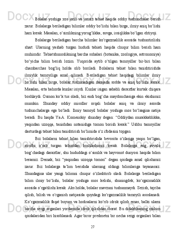 Bolalar  yoshiga   xos  jonli   va jonsiz  tabiat  haqida  oddiy tushunchalar  berish
zarur. Bolalarga beriladigan bilimlar oddiy bo‘lishi bilan birga, ilmiy aniq bo‘lishi
ham kerak. Masalan, o‘simlikning yorug‘likka, suvga, issiqlikka bo‘lgan ehtiyoji.
Bolalarga   beriladigan   barcha   bilimlar   ko‘rgazmalilik   asosida   tushuntirilishi
shart.   Ularning   yashab   turgan   hududi   tabiati   haqida   chuqur   bilim   berish   ham
muhimdir. Tabiatshunoslikning barcha sohalari (botanika, zoologiya, astronomiya)
bo‘yicha   bilim   berish   lozim.   Yuqorida   aytib   o‘tilgan   tamoyillar   bir-biri   bilan
chambarchas   bog‘liq   holda   olib   boriladi.   Bolalarni   tabiat   bilan   tanishtirishda
ilmiylik   tamoyiliga   amal   qilinadi.   Beriladigan   tabiat   haqidagi   bilimlar   ilmiy
bo‘lishi   bilan   birga,   bolalar   tushunadigan   darajada   sodda   va   aniq   bo‘lishi   kerak.
Masalan, erta bahorda kunlar isiydi. Kunlar isigan sababli daraxtlar kurtak chiqara
boshlaydi. Osmon ko‘k tus oladi, biz endi bog‘cha maydonchasiga ekin ekishimiz
mumkin.   Shunday   oddiy   misollar   orqali   bolalar   aniq   va   ilmiy   asosda
tushunchalarga   ega   bo‘ladi.   Ilmiy   tamoyil   bolalar   yoshiga   mos   bo‘lsagina   natija
beradi.   Bu   haqda   Ya.A.   Komenskiy   shunday   degan:   “Oddiydan   murakkablikka,
yaqindan   uzoqqa,   tanishdan   notanishga   tomon   borish   kerak.”   Ushbu   tamoyillar
dasturdagi tabiat bilan tanishtirish bo‘limida o‘z ifodasini topgan.
Biz   bolalarni   tabiat   bilan   tanishtirishda   bevosita   o‘zlariga   yaqin   bo‘lgan,
atrofni   o‘rab   turgan   tabiatdan   boshlashimiz   kerak.   Bolalarga   eng   avvalo
bog‘chadagi  daraxtlar, shu hududdagi o‘simlik va hayvonot dunyosi  haqida bilim
beramiz.   Demak,   biz   “yaqindan   uzoqqa   tomon”   degan   qoidaga   amal   qilishimiz
zarur.   Biz   bolalarga   ta’lim   berishda   ularning   oldingi   bilimlariga   tayanamiz.
Shundagina   ular   yangi   bilimni   chuqur   o‘zlashtirib   oladi.   Bolalarga   beriladigan
bilim   ilmiy   bo‘lishi,   bolalar   yoshiga   mos   kelishi,   shuningdek,   ko‘rgazmalilik
asosida o‘rgatilishi kerak. Aks holda, bolalar mavzuni tushunmaydi. Sezish, tajriba
qilish,   bilish   va   o‘rganish   natijasida   quyidagi   ko‘rgazmalilik   tamoyili   asoslanadi.
Ko‘rgazmalilik   faqat   buyum   va   hodisalarni   ko‘rib   idrok   qilish   emas,   balki   ularni
barcha sezgi organlari yordamida idrok qilishdan iborat. Bu didaktikaning muhim
qoidalaridan biri hisoblanadi. Agar biror predmetni bir necha sezgi organlari bilan
27 