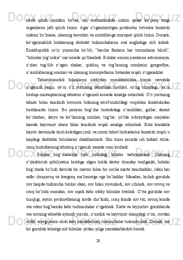 idrok   qilish   mumkin   bo‘lsa,   uni   tushuntirishda   imkon   qadar   ko‘proq   sezgi
organlarini   jalb   qilish   lozim.   Agar   o‘rganilayotgan   predmetni   bevosita   kuzatish
imkoni bo‘lmasa, ularning tasvirlari va modellariga murojaat qilish lozim. Demak,
ko‘rgazmalilik   bolalarning   abstrakt   tushunchalarini   real   anglashga   olib   keladi.
Ensiklopedik   so‘zi   yunoncha   bo‘lib,   “barcha   fanlarni   har   tomonlama   bilish”,
“bilimlar yig‘indisi” ma’nosida qo‘llaniladi. Bolalar osmon jismlarini astronomiya,
o‘zlari   tug‘ilib   o‘sgan   shahar,   qishloq   va   tog‘larning   nomlarini   geografiya,
o‘simliklarning nomlari va ularning xususiyatlarini botanika orqali o‘rganadilar.
Tabiatshunoslik   bilimlarini   oddiydan   murakkablikka   tizimli   ravishda
o‘rganish   yaqin,   ya’ni   o‘z   yurtining   tabiatidan   boshlab,   so‘ng   uzoqdagi,   ya’ni
boshqa mintaqalarning tabiatini o‘rganish asosida amalga oshiriladi. O‘z yurtining
tabiati   bilan   tanishish   bevosita   bolaning   atrof-muhitdagi   voqelikni   kuzatishidan
boshlanishi   lozim.   Bu   jarayon   bog‘cha   hududidagi   o‘simliklar,   gullar,   daraxt
ko‘chatlari,   daryo   va   ko‘llarning   nomlari,   tog‘lar,   yo‘lda   uchraydigan   maysalar
hamda   hayvonot   olami   bilan   tanishish   orqali   amalga   oshiriladi.   Bola   kundalik
hayoti davomida duch keladigan jonli va jonsiz tabiat hodisalarini kuzatish orqali u
haqdagi   dastlabki   bilimlarini   shakllantiradi.   Shu   tizim   asosida   ish   tashkil   etilsa,
uzoq hududlarning tabiatini o‘rganish yanada oson kechadi.
Bolalar   bog‘chalarida   turli   yoshdagi   bolalar   tarbiyalanadi.   Ularning
o‘zlashtirish   qobiliyatini   hisobga   olgan   holda   dastur   shunday   tuzilganki,   bolalar
bog‘chada bo‘lish davrida bir  mavzu bilan bir necha marta tanishadilar, lekin har
safar   chuqurroq   va   kengroq   ma’lumotga   ega   bo‘ladilar.   Masalan,   kichik   guruhda
suv haqida tushuncha berilar ekan, suv bilan yuviniladi, suv ichiladi, suv sovuq va
issiq   bo‘lishi   mumkin,   suv   oqadi   kabi   oddiy   bilimlar   beriladi.   O‘rta   guruhda   suv
tiniqligi, ayrim predmetlarning suvda cho‘kishi, issiq kunda suv tez, sovuq kunda
esa sekin bug‘lanishi kabi tushunchalar o‘rgatiladi. Katta va tayyorlov guruhlarida
esa suvning tabiatda aylanib yurishi, o‘simlik va hayvonot olamidagi o‘rni, suvdan
elektr energiyasini olish kabi murakkabroq tushunchalar tushuntiriladi. Demak, har
bir guruhda tabiatga oid bilimlar yildan-yilga murakkablashib boradi.
28 