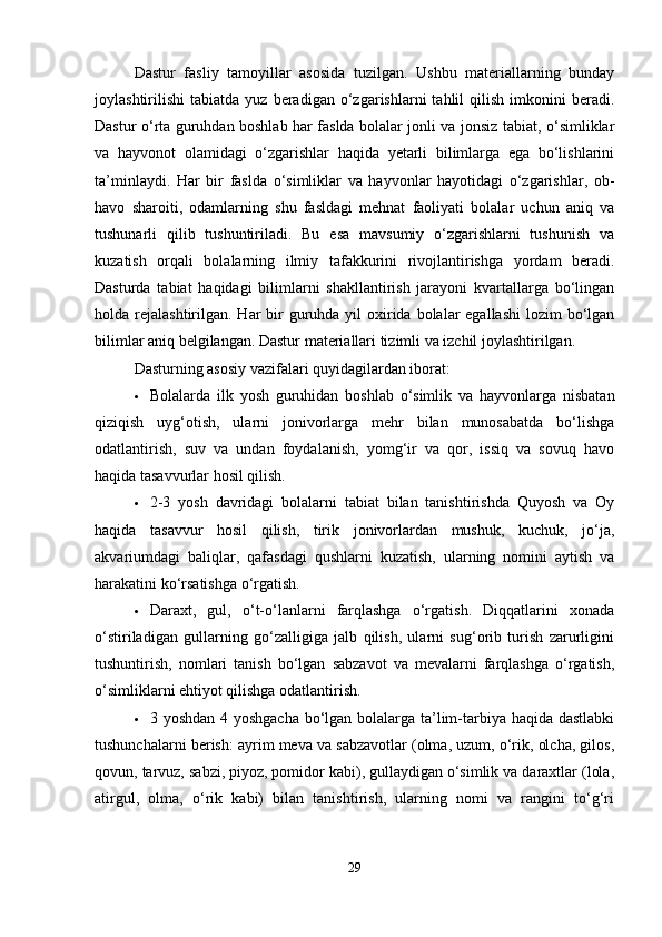 Dastur   fasliy   tamoyillar   asosida   tuzilgan.   Ushbu   materiallarning   bunday
joylashtirilishi   tabiatda   yuz   beradigan  o‘zgarishlarni   tahlil   qilish   imkonini   beradi.
Dastur o‘rta guruhdan boshlab har faslda bolalar jonli va jonsiz tabiat, o‘simliklar
va   hayvonot   olamidagi   o‘zgarishlar   haqida   yetarli   bilimlarga   ega   bo‘lishlarini
ta’minlaydi.   Har   bir   faslda   o‘simliklar   va   hayvonlar   hayotidagi   o‘zgarishlar,   ob-
havo   sharoiti,   odamlarning   shu   fasldagi   mehnat   faoliyati   bolalar   uchun   aniq   va
tushunarli   qilib   tushuntiriladi.   Bu   esa   mavsumiy   o‘zgarishlarni   tushunish   va
kuzatish   orqali   bolalarning   ilmiy   tafakkurini   rivojlantirishga   yordam   beradi.
Dasturda   tabiat   haqidagi   bilimlarni   shakllantirish   jarayoni   kvartallarga   bo‘lingan
holda rejalashtirilgan. Har  bir  guruhda yil  oxirida bolalar  egallashi  lozim  bo‘lgan
bilimlar aniq belgilangan. Dastur materiallari tizimli va izchil joylashtirilgan.
Dasturning asosiy vazifalari quyidagilardan iborat:
 Bolalarda   ilk   yosh   guruhidan   boshlab   o‘simlik   va   hayvonlarga   nisbatan
qiziqish   uyg‘otish,   ularni   jonivorlarga   mehr   bilan   munosabatda   bo‘lishga
odatlantirish,   suv   va   undan   foydalanish,   yomg‘ir   va   qor,   issiq   va   sovuq   havo
haqida tasavvurlar hosil qilish.
 2-3   yosh   davridagi   bolalarni   tabiat   bilan   tanishtirishda   Quyosh   va   Oy
haqida   tasavvur   hosil   qilish,   tirik   jonivorlardan   mushuk,   kuchuk,   jo‘ja,
akvariumdagi   baliqlar,   qafasdagi   qushlarni   kuzatish,   ularning   nomini   aytish   va
harakatini ko‘rsatishga o‘rgatish.
 Daraxt,   gul,   o‘t-o‘lanlarni   farqlashga   o‘rgatish.   Diqqatlarini   xonada
o‘stiriladigan   gullarning   go‘zalligiga   jalb   qilish,   ularni   sug‘orib   turish   zarurligini
tushuntirish,   nomlari   tanish   bo‘lgan   sabzavot   va   mevalarni   farqlashga   o‘rgatish,
o‘simliklarni ehtiyot qilishga odatlantirish.
 3 yoshdan 4 yoshgacha  bo‘lgan bolalarga ta’lim-tarbiya haqida dastlabki
tushunchalarni berish: ayrim meva va sabzavotlar (olma, uzum, o‘rik, olcha, gilos,
qovun, tarvuz, sabzi, piyoz, pomidor kabi), gullaydigan o‘simlik va daraxtlar (lola,
atirgul,   olma,   o‘rik   kabi)   bilan   tanishtirish,   ularning   nomi   va   rangini   to‘g‘ri
29 