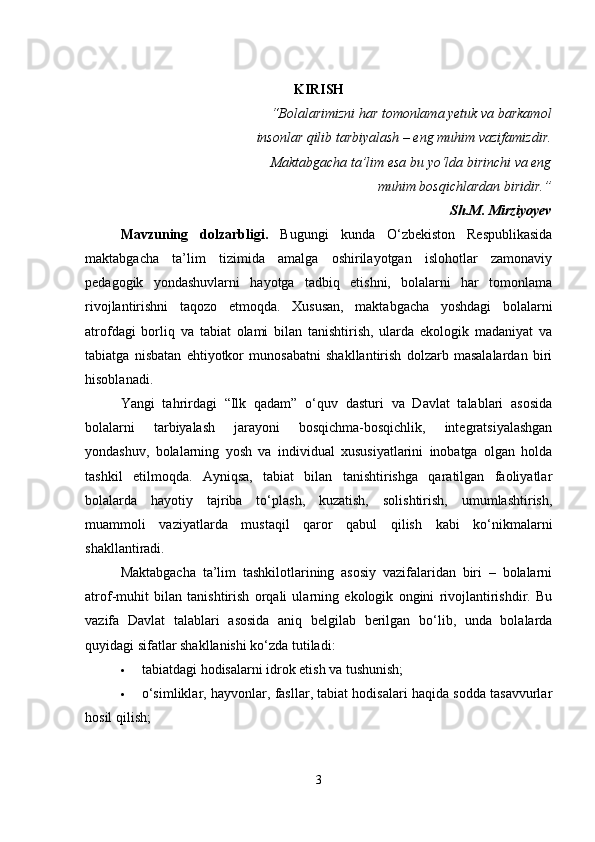 KIRISH
“Bolalarimizni har tomonlama yetuk va barkamol
insonlar qilib tarbiyalash – eng muhim vazifamizdir.
Maktabgacha ta’lim esa bu yo‘lda birinchi va eng
muhim bosqichlardan biridir.”
Sh.M. Mirziyoyev
Mavzuning   dolzarbligi .   Bugungi   kunda   O‘zbekiston   Respublikasida
maktabgacha   ta’lim   tizimida   amalga   oshirilayotgan   islohotlar   zamonaviy
pedagogik   yondashuvlarni   hayotga   tadbiq   etishni,   bolalarni   har   tomonlama
rivojlantirishni   taqozo   etmoqda.   Xususan,   maktabgacha   yoshdagi   bolalarni
atrofdagi   borliq   va   tabiat   olami   bilan   tanishtirish,   ularda   ekologik   madaniyat   va
tabiatga   nisbatan   ehtiyotkor   munosabatni   shakllantirish   dolzarb   masalalardan   biri
hisoblanadi.
Yangi   tahrirdagi   “Ilk   qadam”   o‘quv   dasturi   va   Davlat   talablari   asosida
bolalarni   tarbiyalash   jarayoni   bosqichma-bosqichlik,   integratsiyalashgan
yondashuv,   bolalarning   yosh   va   individual   xususiyatlarini   inobatga   olgan   holda
tashkil   etilmoqda.   Ayniqsa,   tabiat   bilan   tanishtirishga   qaratilgan   faoliyatlar
bolalarda   hayotiy   tajriba   to‘plash,   kuzatish,   solishtirish,   umumlashtirish,
muammoli   vaziyatlarda   mustaqil   qaror   qabul   qilish   kabi   ko‘nikmalarni
shakllantiradi.
Maktabgacha   ta’lim   tashkilotlarining   asosiy   vazifalaridan   biri   –   bolalarni
atrof-muhit   bilan   tanishtirish   orqali   ularning   ekologik   ongini   rivojlantirishdir.   Bu
vazifa   Davlat   talablari   asosida   aniq   belgilab   berilgan   bo‘lib,   unda   bolalarda
quyidagi sifatlar shakllanishi ko‘zda tutiladi:
 tabiatdagi hodisalarni idrok etish va tushunish;
 o‘simliklar, hayvonlar, fasllar, tabiat hodisalari haqida sodda tasavvurlar
hosil qilish;
3 