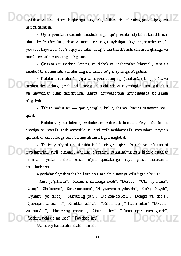 aytishga   va   bir-biridan   farqlashga   o‘rgatish,   e’tiborlarini   ularning   go‘zalligiga   va
hidiga qaratish.
 Uy hayvonlari (kuchuk, mushuk, sigir, qo‘y, echki, ot)  bilan tanishtirish,
ularni bir-biridan farqlashga va nomlarini to‘g‘ri aytishga o‘rgatish, rasmlar orqali
yovvoyi hayvonlar (bo‘ri, quyon, tulki, ayiq) bilan tanishtirish, ularni farqlashga va
nomlarini to‘g‘ri aytishga o‘rgatish.
 Qushlar   (chumchuq,   kaptar,   musicha)   va   hasharotlar   (chumoli,   kapalak
kabilar) bilan tanishtirish, ularning nomlarini to‘g‘ri aytishga o‘rgatish.
 Bolalarni istirohat bog‘iga va hayvonot bog‘iga (shaharda), bog‘, poliz va
boshqa ekinzorlarga (qishloqda) sayrga olib chiqish va u yerdagi daraxt, gul, ekin
va   hayvonlar   bilan   tanishtirish,   ularga   ehtiyotkorona   munosabatda   bo‘lishga
o‘rgatish.
 Tabiat   hodisalari   —   qor,   yomg‘ir,   bulut,   shamol   haqida   tasavvur   hosil
qilish.
 Bolalarda   jonli   tabiatga   nisbatan   mehribonlik   hissini   tarbiyalash:   daraxt
shoxiga   osilmaslik,   tosh   otmaslik,   gullarni   uzib   tashlamaslik,   maysalarni   payhon
qilmaslik, jonivorlarga ozor bermaslik zarurligini anglatish.
 Ta’limiy   o‘yinlar   vositasida   bolalarning   nutqini   o‘stirish   va   tafakkurini
rivojlantirish,   turli   qiziqarli   o‘yinlar   o‘rgatish,   sahnalashtirilgan   kichik   ertaklar
asosida   o‘yinlar   tashkil   etish,   o‘yin   qoidalariga   rioya   qilish   malakasini
shakllantirish.
4 yoshdan 5 yoshgacha bo‘lgan bolalar uchun tavsiya etiladigan o‘yinlar:
“Sariq   jo‘jalarim”,   “Xolam   mehmonga   keldi”,   “Dorboz”,   “Chir   aylanma”,
“Uloq”,   “Shifoxona”,   “Sartaroshxona”,   “Haydovchi-haydovchi”,   “Ko‘rpa   kuydi”,
“Oynami,   yo   taroq”,   “Nimaning   pati”,   “Do‘kon-do‘kon”,   “Dengiz   va   cho‘l”,
“Qovoqari   va   asalari”,   “Kitoblar   suhbati”,   “Xilini   top”,   “Gulchambar”,   “Mevalar
va   barglar”,   “Nimaning   mazasi”,   “Onasini   top”,   “Tapur-tupur   qayrag‘och”,
“Sochim uchi qo‘ng‘iroq”, “Toychog‘im”.
Ma’naviy kamolotni shakllantirish:
30 