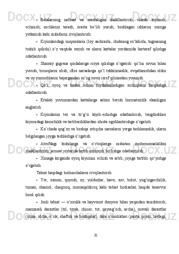  Bolalarning   nafosat   va   orastaligini   shakllantirish,   ularda   kiyinish,
echinish,   sochlarini   tarash,   orasta   bo‘lib   yurish,   boshlagan   ishlarini   oxiriga
yetkazish kabi xislatlarni rivojlantirish.
 Kiyimlaridagi nuqsonlarni (loy sachrashi, chokning so‘kilishi, tugmaning
tushib   qolishi)   o‘z   vaqtida   sezish   va   ularni   kattalar   yordamida   bartaraf   qilishga
odatlantirish.
 Shaxsiy   gigiena   qoidalariga   rioya   qilishga   o‘rgatish:   qo‘lni   sovun   bilan
yuvish,   tirnoqlarni   olish,   iflos   narsalarga   qo‘l   tekkizmaslik,   ovqatlanishdan   oldin
va uy yumushlarini bajargandan so‘ng suvni isrof qilmasdan yuvinish.
 Qo‘l,   oyoq   va   badan   uchun   foydalaniladigan   sochiqlarni   farqlashga
odatlantirish.
 Ertalab   yuvinmasdan   kattalarga   salom   berish   hurmatsizlik   ekanligini
anglatish.
 Kiyimlarini   tez   va   to‘g‘ri   kiyib-echishga   odatlantirish,   tengdoshlari
kiyimidagi kamchilik va tartibsizliklardan ohista ogohlantirishga o‘rgatish.
 Ko‘chada qog‘oz va boshqa ortiqcha narsalarni yerga tashlamaslik, ularni
belgilangan joyga tashlashga o‘rgatish.
 Atrofdagi   kishilarga   va   o‘rtoqlariga   nisbatan   xushmuomalalikni
shakllantirish, jamoat joylarida tartib-intizomli bo‘lishga odatlantirish.
 Xonaga kirganda oyoq kiyimini  echish va  artib, joyiga tartibli  qo‘yishga
o‘rgatish.
Tabiat haqidagi tushunchalarni rivojlantirish:
 Yer,   osmon,   quyosh,   oy,   yulduzlar,   havo,   suv,   bulut,   yog‘ingarchilik,
tuman,   shamol,   chaqmoq,   momaqaldiroq   kabi   tabiat   hodisalari   haqida   tasavvur
hosil qilish.
 Jonli  tabiat  — o‘simlik va hayvonot  dunyosi  bilan  yaqindan tanishtirish,
manzarali   daraxtlar   (tol,   terak,   chinor,   tut,   qayrag‘och,   archa),   mevali   daraxtlar
(olma, olcha, o‘rik, shaftoli va boshqalar), dala o‘simliklari (paxta, piyoz, lavlagi,
31 