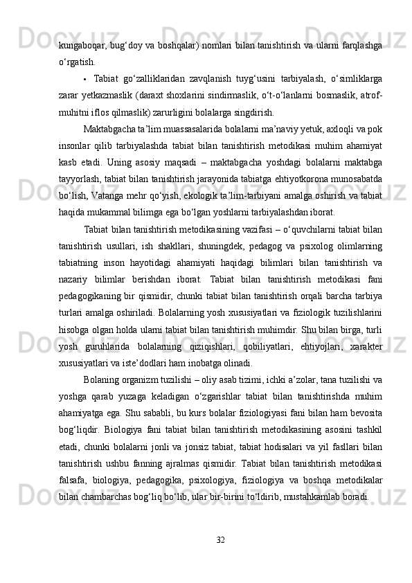kungaboqar, bug‘doy va boshqalar) nomlari bilan tanishtirish va ularni farqlashga
o‘rgatish.
 Tabiat   go‘zalliklaridan   zavqlanish   tuyg‘usini   tarbiyalash,   o‘simliklarga
zarar yetkazmaslik (daraxt shoxlarini sindirmaslik, o‘t-o‘lanlarni bosmaslik, atrof-
muhitni iflos qilmaslik) zarurligini bolalarga singdirish.
Maktabgacha ta’lim muassasalarida bolalarni ma’naviy yetuk, axloqli va pok
insonlar   qilib   tarbiyalashda   tabiat   bilan   tanishtirish   metodikasi   muhim   ahamiyat
kasb   etadi.   Uning   asosiy   maqsadi   –   maktabgacha   yoshdagi   bolalarni   maktabga
tayyorlash, tabiat bilan tanishtirish jarayonida tabiatga ehtiyotkorona munosabatda
bo‘lish, Vatanga mehr qo‘yish, ekologik ta’lim-tarbiyani amalga oshirish va tabiat
haqida mukammal bilimga ega bo‘lgan yoshlarni tarbiyalashdan iborat.
Tabiat bilan tanishtirish metodikasining vazifasi – o‘quvchilarni tabiat bilan
tanishtirish   usullari,   ish   shakllari,   shuningdek,   pedagog   va   psixolog   olimlarning
tabiatning   inson   hayotidagi   ahamiyati   haqidagi   bilimlari   bilan   tanishtirish   va
nazariy   bilimlar   berishdan   iborat.   Tabiat   bilan   tanishtirish   metodikasi   fani
pedagogikaning bir  qismidir, chunki  tabiat  bilan  tanishtirish  orqali  barcha  tarbiya
turlari amalga oshiriladi. Bolalarning yosh xususiyatlari va fiziologik tuzilishlarini
hisobga olgan holda ularni tabiat bilan tanishtirish muhimdir. Shu bilan birga, turli
yosh   guruhlarida   bolalarning   qiziqishlari,   qobiliyatlari,   ehtiyojlari,   xarakter
xususiyatlari va iste’dodlari ham inobatga olinadi.
Bolaning organizm tuzilishi – oliy asab tizimi, ichki a’zolar, tana tuzilishi va
yoshga   qarab   yuzaga   keladigan   o‘zgarishlar   tabiat   bilan   tanishtirishda   muhim
ahamiyatga ega. Shu sababli, bu kurs bolalar fiziologiyasi fani bilan ham bevosita
bog‘liqdir.   Biologiya   fani   tabiat   bilan   tanishtirish   metodikasining   asosini   tashkil
etadi,  chunki   bolalarni   jonli   va   jonsiz   tabiat,   tabiat   hodisalari   va   yil   fasllari   bilan
tanishtirish   ushbu   fanning   ajralmas   qismidir.   Tabiat   bilan   tanishtirish   metodikasi
falsafa,   biologiya,   pedagogika,   psixologiya,   fiziologiya   va   boshqa   metodikalar
bilan chambarchas bog‘liq bo‘lib, ular bir-birini to‘ldirib, mustahkamlab boradi.
32 