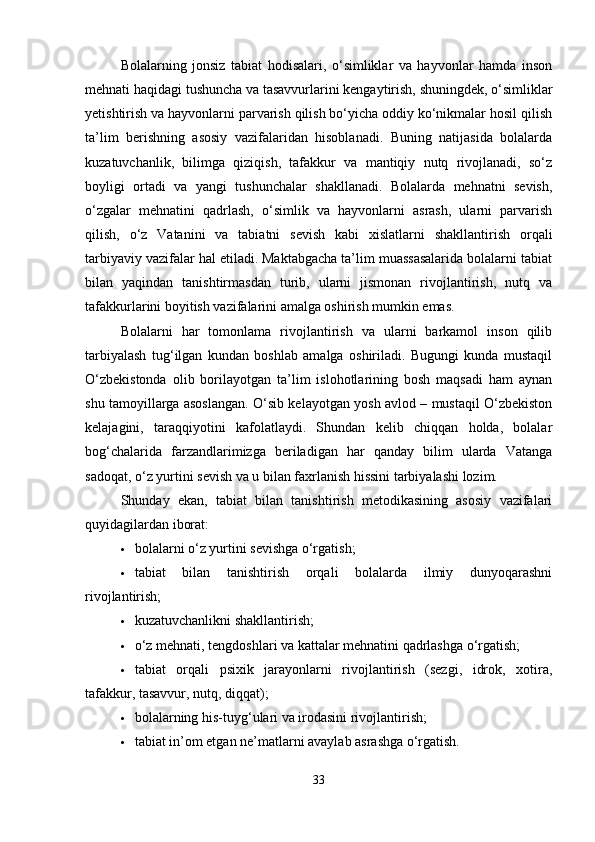 Bolalarning   jonsiz   tabiat   hodisalari,   o‘simliklar   va   hayvonlar   hamda   inson
mehnati haqidagi tushuncha va tasavvurlarini kengaytirish, shuningdek, o‘simliklar
yetishtirish va hayvonlarni parvarish qilish bo‘yicha oddiy ko‘nikmalar hosil qilish
ta’lim   berishning   asosiy   vazifalaridan   hisoblanadi.   Buning   natijasida   bolalarda
kuzatuvchanlik,   bilimga   qiziqish,   tafakkur   va   mantiqiy   nutq   rivojlanadi,   so‘z
boyligi   ortadi   va   yangi   tushunchalar   shakllanadi.   Bolalarda   mehnatni   sevish,
o‘zgalar   mehnatini   qadrlash,   o‘simlik   va   hayvonlarni   asrash,   ularni   parvarish
qilish,   o‘z   Vatanini   va   tabiatni   sevish   kabi   xislatlarni   shakllantirish   orqali
tarbiyaviy vazifalar hal etiladi. Maktabgacha ta’lim muassasalarida bolalarni tabiat
bilan   yaqindan   tanishtirmasdan   turib,   ularni   jismonan   rivojlantirish,   nutq   va
tafakkurlarini boyitish vazifalarini amalga oshirish mumkin emas.
Bolalarni   har   tomonlama   rivojlantirish   va   ularni   barkamol   inson   qilib
tarbiyalash   tug‘ilgan   kundan   boshlab   amalga   oshiriladi.   Bugungi   kunda   mustaqil
O‘zbekistonda   olib   borilayotgan   ta’lim   islohotlarining   bosh   maqsadi   ham   aynan
shu tamoyillarga asoslangan. O‘sib kelayotgan yosh avlod – mustaqil O‘zbekiston
kelajagini,   taraqqiyotini   kafolatlaydi.   Shundan   kelib   chiqqan   holda,   bolalar
bog‘chalarida   farzandlarimizga   beriladigan   har   qanday   bilim   ularda   Vatanga
sadoqat, o‘z yurtini sevish va u bilan faxrlanish hissini tarbiyalashi lozim.
Shunday   ekan,   tabiat   bilan   tanishtirish   metodikasining   asosiy   vazifalari
quyidagilardan iborat:
 bolalarni o‘z yurtini sevishga o‘rgatish;
 tabiat   bilan   tanishtirish   orqali   bolalarda   ilmiy   dunyoqarashni
rivojlantirish;
 kuzatuvchanlikni shakllantirish;
 o‘z mehnati, tengdoshlari va kattalar mehnatini qadrlashga o‘rgatish;
 tabiat   orqali   psixik   jarayonlarni   rivojlantirish   (sezgi,   idrok,   xotira,
tafakkur, tasavvur, nutq, diqqat);
 bolalarning his-tuyg‘ulari va irodasini rivojlantirish;
 tabiat in’om etgan ne’matlarni avaylab asrashga o‘rgatish.
33 
