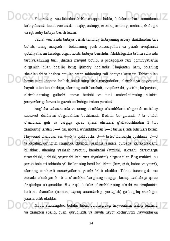 Yuqoridagi   vazifalardan   kelib   chiqqan   holda,   bolalarni   har   tomonlama
tarbiyalashda tabiat vositasida – aqliy, axloqiy, estetik, jismoniy, mehnat, ekologik
va iqtisodiy tarbiya berish lozim.
Tabiat vositasida tarbiya berish umumiy tarbiyaning asosiy shakllaridan biri
bo‘lib,   uning   maqsadi   –   bolalarning   yosh   xususiyatlari   va   psixik   rivojlanish
qobiliyatlarini hisobga olgan holda tarbiya berishdir. Maktabgacha ta’lim sohasida
tarbiyalashning   turli   jihatlari   mavjud   bo‘lib,   u   pedagogika   fani   qonuniyatlarini
o‘rganish   bilan   bog‘liq   keng   ijtimoiy   hodisadir.   Haqiqatan   ham,   bolaning
shakllanishida   boshqa   omillar   qatori   tabiatning   roli   beqiyos   kattadir.   Tabiat   bilan
bevosita   muloqotda   bo‘lish   bolalarning   tirik   mavjudotlar,   o‘simlik   va   hayvonlar
hayoti bilan tanishishiga, ularning xatti-harakati, ovqatlanishi, yurishi, ko‘payishi,
o‘simliklarning   gullashi,   meva   berishi   va   turli   mahsulotlarning   olinishi
jarayonlariga bevosita guvoh bo‘lishiga imkon yaratadi.
Bog‘cha   uchastkasida   va   uning   atrofidagi   o‘simliklarni   o‘rganish   mahalliy
sabzavot   ekinlarini   o‘rganishdan   boshlanadi.   Bolalar   bu   guruhda   7   ta   o‘tchil
o‘simlikni   guli   va   bargiga   qarab   ajrata   olishlari,   g‘alladoshlardan   2   tur,
zamburug‘lardan 3—4 tur, mevali o‘simliklardan 2—3 tasini ajrata bilishlari kerak.
Hayvonot olamidan esa 4—5 ta qishlovchi, 3—4 ta ko‘chmanchi qushlarni, 2—3
ta kapalak, qo‘ng‘iz, chigirtka, chumoli, pashsha, asalari, qurbaqa, kaltakesaklarni
bilishlari,   ularning   yashash   hayotini,   harakatini   (suzishi,   sakrashi,   daraxtlarga
tirmashishi,  uchishi, yugurishi  kabi xususiyatlarini) o‘rganadilar. Eng muhimi, bu
guruh bolalari tabiatda yil fasllarining hosil bo‘lishini (kuz, qish, bahor va yozni),
ularning   xarakterli   xususiyatlarini   yaxshi   bilib   oladilar.   Tabiat   burchagida   esa
xonada   o‘sadigan   5—6   ta   o‘simlikni   bargining   rangiga,   tashqi   tuzilishiga   qarab
farqlashga   o‘rganadilar.   Bu   orqali   bolalar   o‘simliklarning   o‘sishi   va   rivojlanishi
turli   xil   sharoitlar   (namlik,   tuproq   unumdorligi,   yorug‘lik)   ga   bog‘liq   ekanligini
yaxshi bilib oladilar.
Xuddi   shuningdek,   bolalar   tabiat   burchagidagi   hayvonlarni   tashqi   tuzilishi
va   xarakteri   (baliq,   qush,   quruqlikda   va   suvda   hayot   kechiruvchi   hayvonlar)ni
34 