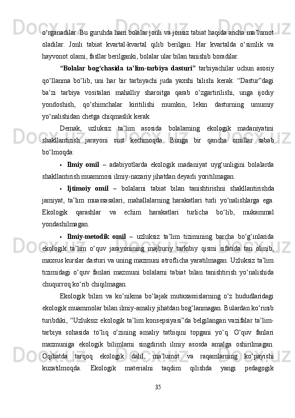 o‘rganadilar. Bu guruhda ham bolalar jonli va jonsiz tabiat haqida ancha ma’lumot
oladilar.   Jonli   tabiat   kvartal-kvartal   qilib   berilgan.   Har   kvartalda   o‘simlik   va
hayvonot olami, fasllar berilganki, bolalar ular bilan tanishib boradilar.
“Bolalar   bog‘chasida   ta’lim-tarbiya   dasturi”   tarbiyachilar   uchun   asosiy
qo‘llanma   bo‘lib,   uni   har   bir   tarbiyachi   juda   yaxshi   bilishi   kerak.   “Dastur”dagi
ba’zi   tarbiya   vositalari   mahalliy   sharoitga   qarab   o‘zgartirilishi,   unga   ijodiy
yondoshish,   qo‘shimchalar   kiritilishi   mumkin,   lekin   dasturning   umumiy
yo‘nalishidan chetga chiqmaslik kerak.
Demak,   uzluksiz   ta’lim   asosida   bolalarning   ekologik   madaniyatini
shakllantirish   jarayoni   sust   kechmoqda.   Bunga   bir   qancha   omillar   sabab
bo‘lmoqda:
 Ilmiy   omil   –   adabiyotlarda   ekologik   madaniyat   uyg‘unligini   bolalarda
shakllantirish muammosi ilmiy-nazariy jihatdan deyarli yoritilmagan.
 Ijtimoiy   omil   –   bolalarni   tabiat   bilan   tanishtirishni   shakllantirishda
jamiyat ,   ta ’ lim   muassasalari ,   mahallalarning   harakatlari   turli   yo ‘ nalishlarga   ega .
Ekologik   qarashlar   va   echim   harakatlari   turlicha   bo‘lib,   mukammal
yondashilmagan.
 Ilmiy-metodik   omil   –   uzluksiz   ta’lim   tizimining   barcha   bo‘g‘inlarida
ekologik   ta’lim   o‘quv   jarayonining   majburiy   tarkibiy   qismi   sifatida   tan   olinib,
maxsus kurslar dasturi va uning mazmuni atroflicha yaratilmagan. Uzluksiz ta’lim
tizimidagi   o‘quv   fanlari   mazmuni   bolalarni   tabiat   bilan   tanishtirish   yo‘nalishida
chuqurroq ko‘rib chiqilmagan.
Ekologik   bilim   va   ko‘nikma   bo‘lajak   mutaxassislarning   o‘z   hududlaridagi
ekologik muammolar bilan ilmiy-amaliy jihatdan bog‘lanmagan. Bulardan ko‘rinib
turibdiki, “Uzluksiz ekologik ta’lim konsepsiyasi”da  belgilangan vazifalar  ta’lim-
tarbiya   sohasida   to‘liq   o‘zining   amaliy   tatbiqini   topgani   yo‘q.   O‘quv   fanlari
mazmuniga   ekologik   bilimlarni   singdirish   ilmiy   asosda   amalga   oshirilmagan.
Oqibatda   tarqoq   ekologik   dalil,   ma’lumot   va   raqamlarning   ko‘payishi
kuzatilmoqda.   Ekologik   materialni   taqdim   qilishda   yangi   pedagogik
35 