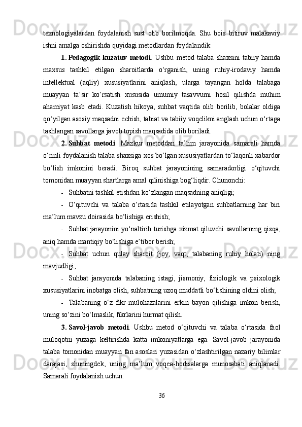 texnologiyalardan   foydalanish   sust   olib   borilmoqda.   Shu   bois   bitiruv   malakaviy
ishni amalga oshirishda quyidagi metodlardan foydalandik:
1. Pedagogik   kuzatuv   metodi .   Ushbu   metod   talaba   shaxsini   tabiiy   hamda
maxsus   tashkil   etilgan   sharoitlarda   o‘rganish,   uning   ruhiy-irodaviy   hamda
intellektual   (aqliy)   xususiyatlarini   aniqlash,   ularga   tayangan   holda   talabaga
muayyan   ta’sir   ko‘rsatish   xususida   umumiy   tasavvurni   hosil   qilishda   muhim
ahamiyat   kasb   etadi.   Kuzatish   hikoya,   suhbat   vaqtida   olib   borilib,   bolalar   oldiga
qo‘yilgan asosiy maqsadni echish, tabiat va tabiiy voqelikni anglash uchun o‘rtaga
tashlangan savollarga javob topish maqsadida olib boriladi.
2. Suhbat   metodi .   Mazkur   metoddan   ta’lim   jarayonida   samarali   hamda
o‘rinli foydalanish talaba shaxsiga xos bo‘lgan xususiyatlardan to‘laqonli xabardor
bo‘lish   imkonini   beradi.   Biroq   suhbat   jarayonining   samaradorligi   o‘qituvchi
tomonidan muayyan shartlarga amal qilinishiga bog‘liqdir.  Chunonchi:
 Suhbatni tashkil etishdan ko‘zlangan maqsadning aniqligi;
 O‘qituvchi   va   talaba   o‘rtasida   tashkil   etilayotgan   suhbatlarning   har   biri
ma’lum mavzu doirasida bo‘lishiga erishish;
 Suhbat jarayonini yo‘naltirib turishga xizmat qiluvchi savollarning qisqa,
aniq hamda mantiqiy bo‘lishiga e’tibor berish;
 Suhbat   uchun   qulay   sharoit   (joy,   vaqt,   talabaning   ruhiy   holati)   ning
mavjudligi;
 Suhbat   jarayonida   talabaning   istagi,   jismoniy,   fiziologik   va   psixologik
xususiyatlarini inobatga olish, suhbatning uzoq muddatli bo‘lishining oldini olish;
 Talabaning   o‘z   fikr-mulohazalarini   erkin   bayon   qilishiga   imkon   berish,
uning so‘zini bo‘lmaslik, fikrlarini hurmat qilish.
3. Savol-javob   metodi .   Ushbu   metod   o‘qituvchi   va   talaba   o‘rtasida   faol
muloqotni   yuzaga   keltirishda   katta   imkoniyatlarga   ega.   Savol-javob   jarayonida
talaba  tomonidan  muayyan  fan  asoslari   yuzasidan   o‘zlashtirilgan  nazariy  bilimlar
darajasi,   shuningdek,   uning   ma’lum   voqea-hodisalarga   munosabati   aniqlanadi.
Samarali foydalanish uchun:
36 