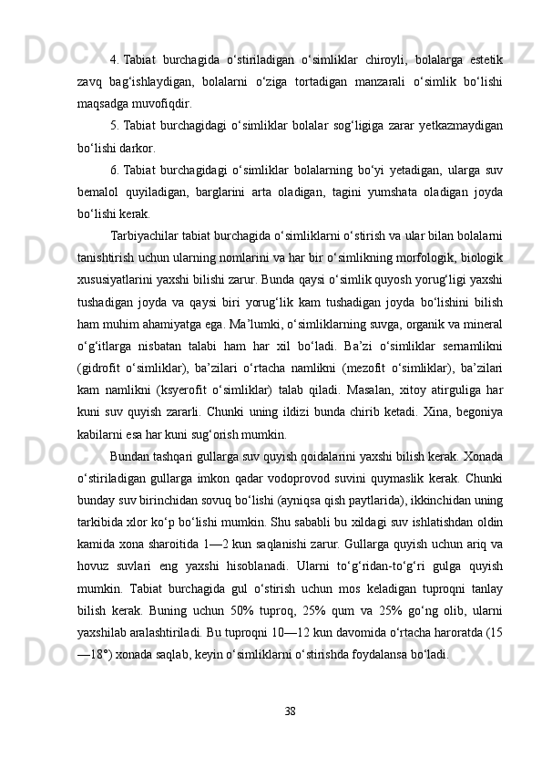 4. Tabiat   burchagida   o‘stiriladigan   o‘simliklar   chiroyli,   bolalarga   estetik
zavq   bag‘ishlaydigan,   bolalarni   o‘ziga   tortadigan   manzarali   o‘simlik   bo‘lishi
maqsadga muvofiqdir.
5. Tabiat   burchagidagi   o‘simliklar   bolalar   sog‘ligiga   zarar   yetkazmaydigan
bo‘lishi darkor.
6. Tabiat   burchagidagi   o‘simliklar   bolalarning   bo‘yi   yetadigan,   ularga   suv
bemalol   quyiladigan,   barglarini   arta   oladigan,   tagini   yumshata   oladigan   joyda
bo‘lishi kerak.
Tarbiyachilar tabiat burchagida o‘simliklarni o‘stirish va ular bilan bolalarni
tanishtirish uchun ularning nomlarini va har bir o‘simlikning morfologik, biologik
xususiyatlarini yaxshi bilishi zarur. Bunda qaysi o‘simlik quyosh yorug‘ligi yaxshi
tushadigan   joyda   va   qaysi   biri   yorug‘lik   kam   tushadigan   joyda   bo‘lishini   bilish
ham muhim ahamiyatga ega. Ma’lumki, o‘simliklarning suvga, organik va mineral
o‘g‘itlarga   nisbatan   talabi   ham   har   xil   bo‘ladi.   Ba’zi   o‘simliklar   sernamlikni
(gidrofit   o‘simliklar),   ba’zilari   o‘rtacha   namlikni   (mezofit   o‘simliklar),   ba’zilari
kam   namlikni   (ksyerofit   o‘simliklar)   talab   qiladi.   Masalan,   xitoy   atirguliga   har
kuni   suv   quyish   zararli.   Chunki   uning   ildizi   bunda   chirib   ketadi.   Xina,   begoniya
kabilarni esa har kuni sug‘orish mumkin.
Bundan tashqari gullarga suv quyish qoidalarini yaxshi bilish kerak. Xonada
o‘stiriladigan   gullarga   imkon   qadar   vodoprovod   suvini   quymaslik   kerak.   Chunki
bunday suv birinchidan sovuq bo‘lishi (ayniqsa qish paytlarida), ikkinchidan uning
tarkibida xlor ko‘p bo‘lishi mumkin. Shu sababli bu xildagi suv ishlatishdan oldin
kamida xona sharoitida 1—2 kun saqlanishi zarur. Gullarga quyish uchun ariq va
hovuz   suvlari   eng   yaxshi   hisoblanadi.   Ularni   to‘g‘ridan-to‘g‘ri   gulga   quyish
mumkin.   Tabiat   burchagida   gul   o‘stirish   uchun   mos   keladigan   tuproqni   tanlay
bilish   kerak.   Buning   uchun   50%   tuproq,   25%   qum   va   25%   go‘ng   olib,   ularni
yaxshilab aralashtiriladi. Bu tuproqni 10—12 kun davomida o‘rtacha haroratda (15
—18°) xonada saqlab, keyin o‘simliklarni o‘stirishda foydalansa bo‘ladi.
38 
