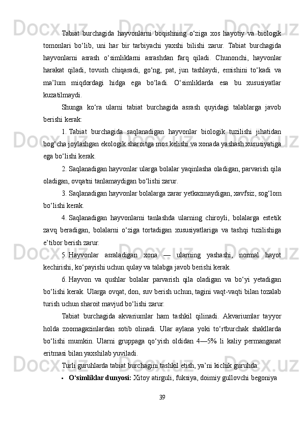 Tabiat   burchagida   hayvonlarni   boqishning   o‘ziga   xos   hayotiy   va   biologik
tomonlari   bo‘lib,   uni   har   bir   tarbiyachi   yaxshi   bilishi   zarur.   Tabiat   burchagida
hayvonlarni   asrash   o‘simliklarni   asrashdan   farq   qiladi.   Chunonchi,   hayvonlar
harakat   qiladi,   tovush   chiqaradi,   go‘ng,   pat,   jun   tashlaydi,   emishini   to‘kadi   va
ma’lum   miqdordagi   hidga   ega   bo‘ladi.   O‘simliklarda   esa   bu   xususiyatlar
kuzatilmaydi. 
Shunga   ko‘ra   ularni   tabiat   burchagida   asrash   quyidagi   talablarga   javob
berishi kerak:
1. Tabiat   burchagida   saqlanadigan   hayvonlar   biologik   tuzilishi   jihatidan
bog‘cha joylashgan ekologik sharoitga mos kelishi va xonada yashash xususiyatiga
ega bo‘lishi kerak.
2. Saqlanadigan hayvonlar ularga bolalar yaqinlasha oladigan, parvarish qila
oladigan, ovqatni tanlamaydigan bo‘lishi zarur.
3. Saqlanadigan hayvonlar bolalarga zarar yetkazmaydigan, xavfsiz, sog‘lom
bo‘lishi kerak.
4. Saqlanadigan   hayvonlarni   tanlashda   ularning   chiroyli,   bolalarga   estetik
zavq   beradigan,   bolalarni   o‘ziga   tortadigan   xususiyatlariga   va   tashqi   tuzilishiga
e’tibor berish zarur.
5. Hayvonlar   asraladigan   xona   —   ularning   yashashi,   normal   hayot
kechirishi, ko‘payishi uchun qulay va talabga javob berishi kerak.
6. Hayvon   va   qushlar   bolalar   parvarish   qila   oladigan   va   bo‘yi   yetadigan
bo‘lishi kerak. Ularga ovqat, don, suv berish uchun, tagini vaqt-vaqti bilan tozalab
turish uchun sharoit mavjud bo‘lishi zarur.
Tabiat   burchagida   akvariumlar   ham   tashkil   qilinadi.   Akvariumlar   tayyor
holda   zoomagazinlardan   sotib   olinadi.   Ular   aylana   yoki   to‘rtburchak   shakllarda
bo‘lishi   mumkin.   Ularni   gruppaga   qo‘yish   oldidan   4—5%   li   kaliy   permanganat
eritmasi bilan yaxshilab yuviladi.
Turli guruhlarda tabiat burchagini tashkil etish, ya’ni kichik guruhda:
 O‘simliklar dunyosi:  Xitoy atirguli, fuksiya, doimiy gullovchi begoniya
39 