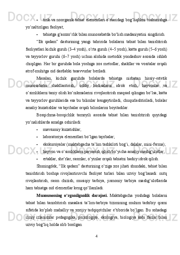  tirik va noorganik tabiat elementlari o‘rtasidagi bog‘liqlikni tushunishga
yo‘naltirilgan faoliyat;
 tabiatga g‘amxo‘rlik bilan munosabatda bo‘lish madaniyatini singdirish.
“Ilk   qadam”   dasturining   yangi   tahririda   bolalarni   tabiat   bilan   tanishtirish
faoliyatlari kichik guruh (3–4 yosh), o‘rta guruh (4–5 yosh), katta guruh (5–6 yosh)
va  tayyorlov   guruhi   (6–7   yosh)   uchun   alohida   metodik   yondashuv   asosida   ishlab
chiqilgan. Har bir guruhda bola yoshiga xos metodlar, shakllar va vositalar orqali
atrof-muhitga oid dastlabki tasavvurlar beriladi.
Masalan,   kichik   guruhda   bolalarda   tabiatga   nisbatan   hissiy-estetik
munosabatni   shakllantirish,   oddiy   hodisalarni   idrok   etish,   hayvonlar   va
o‘simliklarni taniy olish ko‘nikmalarini rivojlantirish maqsad qilingan bo‘lsa, katta
va tayyorlov guruhlarida esa bu bilimlar kengaytiriladi, chuqurlashtiriladi, bolalar
amaliy kuzatishlar va tajribalar orqali bilimlarini boyitadilar.
Bosqichma-bosqichlik   tamoyili   asosida   tabiat   bilan   tanishtirish   quyidagi
yo‘nalishlarda amalga oshiriladi:
 mavsumiy kuzatishlar;
 laboratoriya elementlari bo‘lgan tajribalar;
 ekskursiyalar (maktabgacha ta’lim tashkiloti bog‘i, dalalar, mini-ferma);
 hayvon va o‘simliklarni parvarish qilish bo‘yicha amaliy mashg‘ulotlar;
 ertaklar, she’rlar, rasmlar, o‘yinlar orqali tabiatni badiiy idrok qilish.
Shuningdek, “Ilk qadam” dasturining o‘ziga xos jihati shundaki, tabiat bilan
tanishtirish   boshqa   rivojlantiruvchi   faoliyat   turlari   bilan   uzviy   bog‘lanadi:   nutq
rivojlantirish,   rasm   chizish,   musiqiy   tarbiya,   jismoniy   tarbiya   mashg‘ulotlarida
ham tabiatga oid elementlar keng qo‘llaniladi.
Muammoning   o‘rganilganlik   darajasi.   Maktabgacha   yoshdagi   bolalarni
tabiat   bilan   tanishtirish   masalasi   ta’lim-tarbiya   tizimining   muhim   tarkibiy   qismi
sifatida ko‘plab mahalliy va xorijiy tadqiqotchilar e’tiborida bo‘lgan. Bu sohadagi
ilmiy   izlanishlar   pedagogika,   psixologiya,   ekologiya,   biologiya   kabi   fanlar   bilan
uzviy bog‘liq holda olib borilgan.
4 
