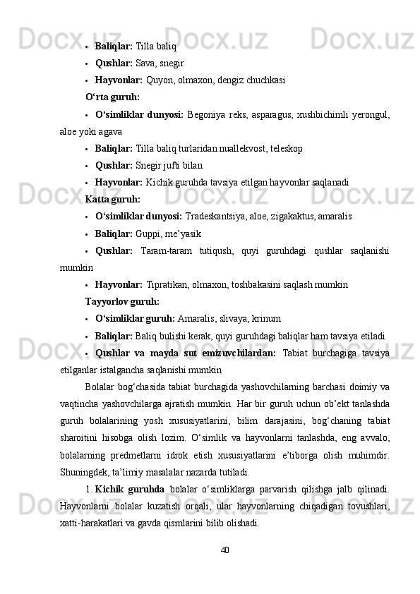  Baliqlar:  Tilla baliq
 Qushlar:  Sava, snegir
 Hayvonlar:  Quyon, olmaxon, dengiz chuchkasi
O‘rta guruh:
 O‘simliklar   dunyosi:   Begoniya   reks,   asparagus,   xushbichimli   yerongul,
aloe yoki agava
 Baliqlar:  Tilla baliq turlaridan nuallekvost, teleskop
 Qushlar:  Snegir jufti bilan
 Hayvonlar:  Kichik guruhda tavsiya etilgan hayvonlar saqlanadi
Katta guruh:
 O‘simliklar dunyosi:  Tradeskantsiya, aloe, zigakaktus, amaralis
 Baliqlar:  Guppi, me’yasik
 Qushlar:   Taram-taram   tutiqush,   quyi   guruhdagi   qushlar   saqlanishi
mumkin
 Hayvonlar:  Tipratikan, olmaxon, toshbakasini saqlash mumkin
Tayyorlov guruh:
 O‘simliklar guruh:  Amaralis, slivaya, krinum
 Baliqlar:  Baliq bulishi kerak, quyi guruhdagi baliqlar ham tavsiya etiladi
 Qushlar   va   mayda   sut   emizuvchilardan:   Tabiat   burchagiga   tavsiya
etilganlar istalgancha saqlanishi mumkin
Bolalar bog‘chasida tabiat  burchagida yashovchilarning barchasi  doimiy va
vaqtincha  yashovchilarga   ajratish   mumkin.  Har  bir   guruh  uchun  ob’ekt  tanlashda
guruh   bolalarining   yosh   xususiyatlarini,   bilim   darajasini,   bog‘chaning   tabiat
sharoitini   hisobga   olish   lozim.   O‘simlik   va   hayvonlarni   tanlashda,   eng   avvalo,
bolalarning   predmetlarni   idrok   etish   xususiyatlarini   e’tiborga   olish   muhimdir.
Shuningdek, ta’limiy masalalar nazarda tutiladi.
1. Kichik   guruhda   bolalar   o‘simliklarga   parvarish   qilishga   jalb   qilinadi.
Hayvonlarni   bolalar   kuzatish   orqali,   ular   hayvonlarning   chiqadigan   tovushlari,
xatti-harakatlari va gavda qismlarini bilib olishadi.
40 