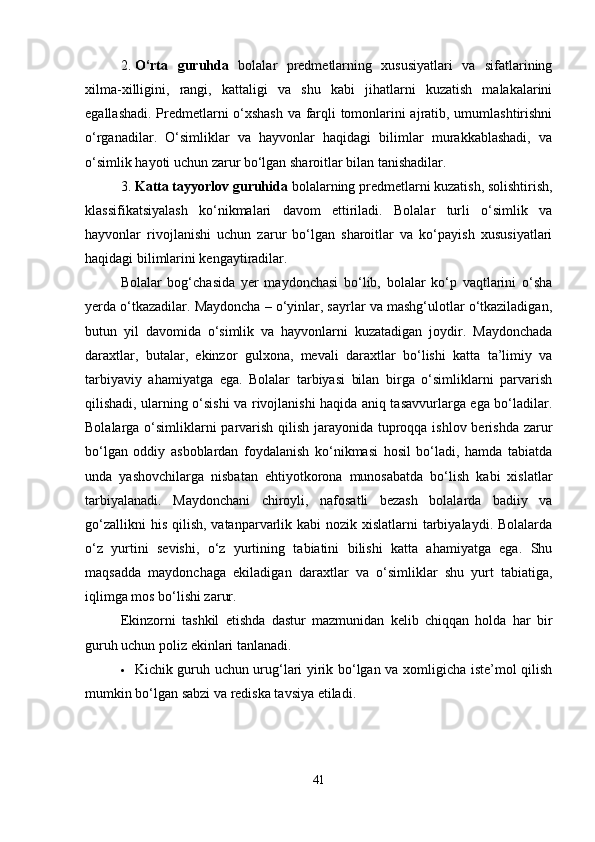 2. O‘rta   guruhda   bolalar   predmetlarning   xususiyatlari   va   sifatlarining
xilma-xilligini,   rangi,   kattaligi   va   shu   kabi   jihatlarni   kuzatish   malakalarini
egallashadi. Predmetlarni o‘xshash  va farqli tomonlarini ajratib, umumlashtirishni
o‘rganadilar.   O‘simliklar   va   hayvonlar   haqidagi   bilimlar   murakkablashadi,   va
o‘simlik hayoti uchun zarur bo‘lgan sharoitlar bilan tanishadilar.
3. Katta tayyorlov guruhida  bolalarning predmetlarni kuzatish, solishtirish,
klassifikatsiyalash   ko‘nikmalari   davom   ettiriladi.   Bolalar   turli   o‘simlik   va
hayvonlar   rivojlanishi   uchun   zarur   bo‘lgan   sharoitlar   va   ko‘payish   xususiyatlari
haqidagi bilimlarini kengaytiradilar.
Bolalar   bog‘chasida   yer   maydonchasi   bo‘lib,   bolalar   ko‘p   vaqtlarini   o‘sha
yerda o‘tkazadilar. Maydoncha – o‘yinlar, sayrlar va mashg‘ulotlar o‘tkaziladigan,
butun   yil   davomida   o‘simlik   va   hayvonlarni   kuzatadigan   joydir.   Maydonchada
daraxtlar,   butalar,   ekinzor   gulxona,   mevali   daraxtlar   bo‘lishi   katta   ta’limiy   va
tarbiyaviy   ahamiyatga   ega.   Bolalar   tarbiyasi   bilan   birga   o‘simliklarni   parvarish
qilishadi, ularning o‘sishi va rivojlanishi haqida aniq tasavvurlarga ega bo‘ladilar.
Bolalarga o‘simliklarni  parvarish qilish jarayonida tuproqqa ishlov berishda zarur
bo‘lgan   oddiy   asboblardan   foydalanish   ko‘nikmasi   hosil   bo‘ladi,   hamda   tabiatda
unda   yashovchilarga   nisbatan   ehtiyotkorona   munosabatda   bo‘lish   kabi   xislatlar
tarbiyalanadi.   Maydonchani   chiroyli,   nafosatli   bezash   bolalarda   badiiy   va
go‘zallikni  his  qilish, vatanparvarlik kabi  nozik xislatlarni  tarbiyalaydi.  Bolalarda
o‘z   yurtini   sevishi,   o‘z   yurtining   tabiatini   bilishi   katta   ahamiyatga   ega.   Shu
maqsadda   maydonchaga   ekiladigan   daraxtlar   va   o‘simliklar   shu   yurt   tabiatiga,
iqlimga mos bo‘lishi zarur.
Ekinzorni   tashkil   etishda   dastur   mazmunidan   kelib   chiqqan   holda   har   bir
guruh uchun poliz ekinlari tanlanadi.
 Kichik guruh uchun urug‘lari yirik bo‘lgan va xomligicha iste’mol qilish
mumkin bo‘lgan sabzi va rediska tavsiya etiladi.
41 