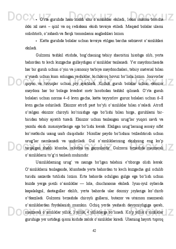  O‘rta   guruhda   ham   xuddi   shu   o‘simliklar   ekiladi,   lekin   imkoni   boricha
ikki   xil   navi   –   qizil   va   oq   rediskani   ekish   tavsiya   etiladi.   Maqsad   bolalar   ularni
solishtirib, o‘xshash va farqli tomonlarini anglashlari lozim.
 Katta guruhda bolalar  uchun tavsiya etilgan barcha  sabzavot  o‘simliklari
ekiladi.
Gulzorni   tashkil   etishda,   bog‘chaning   tabiiy   sharoitini   hisobga   olib,   yerta
bahordan to kech kuzgacha gullaydigan o‘simliklar tanlanadi. Yer maydonchasida
har bir guruh uchun o‘yin va jismoniy tarbiya maydonchalari, tabiiy material bilan
o‘ynash uchun kum solingan yashiklar, kichikroq hovuz bo‘lishi lozim. Jonivorlar
quyon   va   tovuqlar   uchun   joy   ajratiladi.   Kichik   guruh   bolalar   uchun   ekinzor
maydoni   har   bir   bolaga   kvadrat   metr   hisobidan   tashkil   qilinadi.   O‘rta   guruh
bolalari   uchun   norma   4–6   kvm   gacha,   katta   tayyorlov   gurux   bolalari   uchun   6–8
kvm   gacha   oshiriladi.   Ekinzor   atrofi   past   bo‘yli   o‘simliklar   bilan   o‘raladi.   Atrofi
o‘ralgan   ekinzor   chiroyli   ko‘rinishga   ega   bo‘lishi   bilan   birga,   guruhlarni   bir-
biridan   tabiiy   ajratib   turadi.   Ekinzor   uchun   tanlangan   urug‘lar   yuqori   navli   va
yaxshi   ekish   xususiyatlariga   ega   bo‘lishi   kerak.   Ekilgan   urug‘larning   asosiy   sifat
ko‘rsatkichi   uning   unib   chiqishidir.   Nixollar   paydo   bo‘lishini   tezlashtirish   uchun
urug‘lar   namlanadi   va   undiriladi.   Gul   o‘simliklarining   ekishning   eng   ko‘p
tarqalgan   shakli   klumba,   rabotka   va   gazonlardir.   Gulzorni   bezashda   manzarali
o‘simliklarni to‘g‘ri tanlash muhimdir.
Usimliklarning   urug‘   va   namga   bo‘lgan   talabini   e’tiborga   olish   kerak.
O‘simliklarni   tanlaganda,   klumbada   yerta   bahordan   to   kech   kuzgacha   gul   ochilib
turishi   nazarda   tutilishi   lozim.   Erta   bahorda   ochilgan   gulga   ega   bo‘lish   uchun
kuzda   yerga   piezli   o‘simliklar   —   lola,   chuchmoma   ekiladi.   Iyun-iyul   oylarida
kapalakgul,   dastagullar   ekilib,   yerta   bahorda   ular   doimiy   joylariga   ko‘chirib
o‘tkaziladi.   Gulzorni   bezashda   chiroyli   gullarni,   butazor   va   utsimon   manzarali
o‘simliklardan   foydalanish   mumkin.   Ochiq   yerda   yashash   davomiyligiga   qarab,
manzarali o‘simliklar yillik, 3 yillik, 4 yilliklarga bo‘linadi. Ko‘p yillik o‘simliklar
guruhiga yer ustidagi qismi kishda xalok o‘simliklar kiradi. Ularning hayoti tuproq
42 