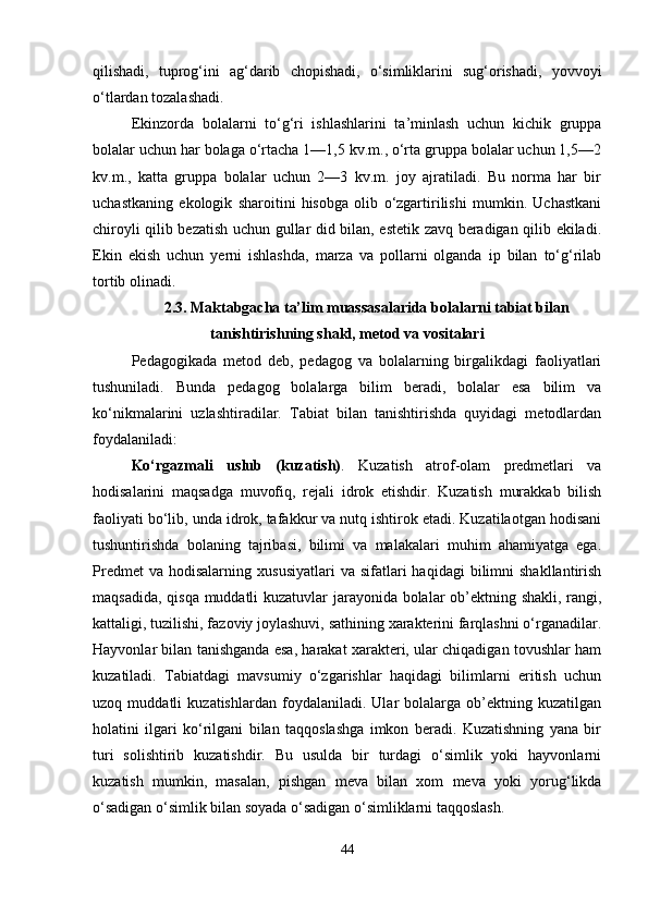 qilishadi,   tuprog‘ini   ag‘darib   chopishadi,   o‘simliklarini   sug‘orishadi,   yovvoyi
o‘tlardan tozalashadi.
Ekinzorda   bolalarni   to‘g‘ri   ishlashlarini   ta’minlash   uchun   kichik   gruppa
bolalar uchun har bolaga o‘rtacha 1—1,5 kv.m., o‘rta gruppa bolalar uchun 1,5—2
kv.m.,   katta   gruppa   bolalar   uchun   2—3   kv.m.   joy   ajratiladi.   Bu   norma   har   bir
uchastkaning   ekologik   sharoitini   hisobga   olib   o‘zgartirilishi   mumkin.   Uchastkani
chiroyli qilib bezatish uchun gullar did bilan, estetik zavq beradigan qilib ekiladi.
Ekin   ekish   uchun   yerni   ishlashda,   marza   va   pollarni   olganda   ip   bilan   to‘g‘rilab
tortib olinadi. 
2.3. Maktabgacha ta’lim muassasalarida bolalarni tabiat bilan
tanishtirishning shakl, metod va vositalari
Pedagogikada   metod   deb,   pedagog   va   bolalarning   birgalikdagi   faoliyatlari
tushuniladi.   Bunda   pedagog   bolalarga   bilim   beradi,   bolalar   esa   bilim   va
ko‘nikmalarini   uzlashtiradilar.   Tabiat   bilan   tanishtirishda   quyidagi   metodlardan
foydalaniladi:
Ko‘rgazmali   uslub   (kuzatish) .   Kuzatish   atrof-olam   predmetlari   va
hodisalarini   maqsadga   muvofiq,   rejali   idrok   etishdir.   Kuzatish   murakkab   bilish
faoliyati bo‘lib, unda idrok, tafakkur va nutq ishtirok etadi. Kuzatilaotgan hodisani
tushuntirishda   bolaning   tajribasi,   bilimi   va   malakalari   muhim   ahamiyatga   ega.
Predmet  va   hodisalarning   xususiyatlari  va  sifatlari  haqidagi  bilimni   shakllantirish
maqsadida, qisqa muddatli kuzatuvlar jarayonida bolalar ob’ektning shakli, rangi,
kattaligi, tuzilishi, fazoviy joylashuvi, sathining xarakterini farqlashni o‘rganadilar.
Hayvonlar bilan tanishganda esa, harakat xarakteri, ular chiqadigan tovushlar ham
kuzatiladi.   Tabiatdagi   mavsumiy   o‘zgarishlar   haqidagi   bilimlarni   eritish   uchun
uzoq   muddatli   kuzatishlardan   foydalaniladi.   Ular   bolalarga   ob’ektning   kuzatilgan
holatini   ilgari   ko‘rilgani   bilan   taqqoslashga   imkon   beradi.   Kuzatishning   yana   bir
turi   solishtirib   kuzatishdir.   Bu   usulda   bir   turdagi   o‘simlik   yoki   hayvonlarni
kuzatish   mumkin,   masalan,   pishgan   meva   bilan   xom   meva   yoki   yorug‘likda
o‘sadigan o‘simlik bilan soyada o‘sadigan o‘simliklarni taqqoslash.
44 