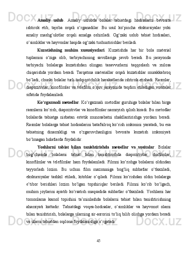 Amaliy   uslub .   Amaliy   uslubda   bolalar   tabiatdagi   hodisalarni   bevosita
ishtirok   etib,   tajriba   orqali   o‘rganadilar.   Bu   usul   ko‘pincha   ekskursiyalar   yoki
amaliy   mashg‘ulotlar   orqali   amalga   oshiriladi.   Og‘zaki   uslub   tabiat   hodisalari,
o‘simliklar va hayvonlar haqida og‘zaki tushuntirishlar beriladi.
Kuzatishning   muhim   xususiyatlari .   Kuzatishda   har   bir   bola   material
tuplamini   o‘ziga   olib,   tarbiyachining   savollariga   javob   beradi.   Bu   jarayonda
tarbiyachi   bolalarga   kuzatishdan   olingan   tasavvurlarni   taqqoslash   va   xulosa
chiqarishda   yordam   beradi.   Tarqatma   materiallar   orqali   kuzatishlar   murakkabroq
bo‘ladi, chunki bolalar turli tadqiqotchilik harakatlarida ishtirok etishadi. Rasmlar,
diapozitivlar,  kinofilmlar  va  telefilm  o‘quv jarayonida  taqdim   etiladigan  vositalar
sifatida foydalaniladi.
Ko‘rgazmali metodlar . Ko‘rgazmali metodlar guruhiga bolalar bilan birga
rasmlarni ko‘rish, diapozitivlar va kinofilmlar namoyish qilish kiradi. Bu metodlar
bolalarda   tabiatga   nisbatan   estetik   munosabatni   shakllantirishga   yordam   beradi.
Rasmlar bolalarga tabiat hodisalarini batafsilroq ko‘rish imkonini yaratadi, bu esa
tabiatning   dinamikligi   va   o‘zgaruvchanligini   bevosita   kuzatish   imkoniyati
bo‘lmagan holatlarda foydalidir.
Yoshlarni   tabiat   bilan   tanishtirishda   metodlar   va   vositalar .   Bolalar
bog‘chasida   bolalarni   tabiat   bilan   tanishtirishda   diapozitivlar,   diafilmlar,
kinofilmlar   va   telefilmlar   ham   foydalaniladi.   Filmni   ko‘rishga   bolalarni   oldindan
tayyorlash   lozim.   Bu   uchun   film   mazmuniga   bog‘liq   suhbatlar   o‘tkaziladi,
ekskursiyalar   tashkil   etiladi,   kitoblar   o‘qiladi.   Filmni   ko‘rishdan   oldin   bolalarga
e’tibor   berishlari   lozim   bo‘lgan   topshiriqlar   beriladi.   Filmni   ko‘rib   bo‘lgach,
muhim   joylarini   ajratib   ko‘rsatish   maqsadida   suhbatlar   o‘tkaziladi.   Yoshlarni   har
tomonlama   kamol   topishini   ta’minlashda   bolalarni   tabiat   bilan   tanishtirishning
ahamiyati   kattadir.   Tabiatdagi   voqea-hodisalar,   o‘simliklar   va   hayvonot   olami
bilan tanishtirish, bolalarga ularning sir-asrorini to‘liq bilib olishga yordam beradi
va ularni tabiatdan oqilona foydalanishga o‘rgatadi.
45 