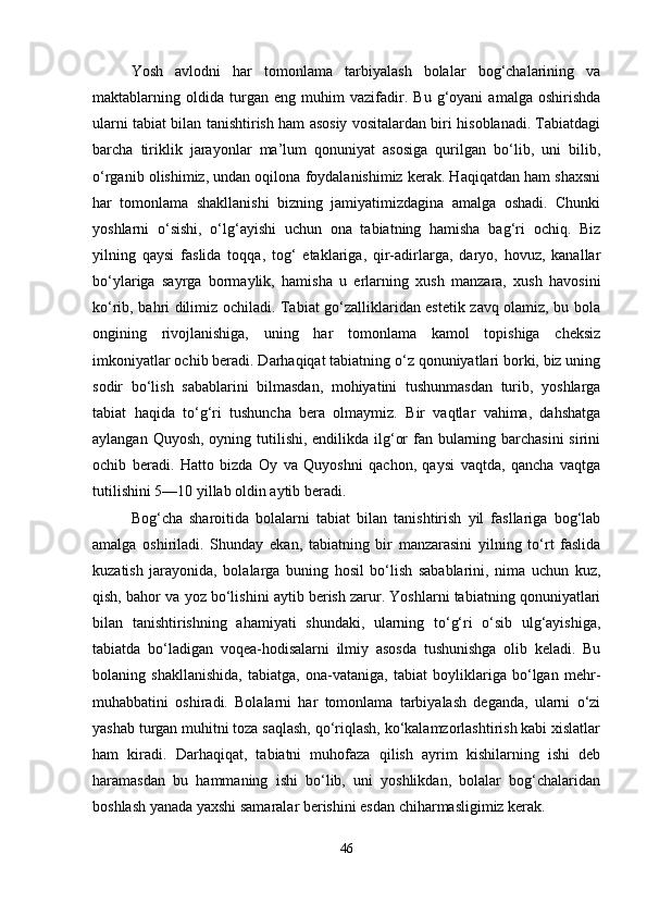 Yosh   avlodni   har   tomonlama   tarbiyalash   bolalar   bog‘chalarining   va
maktablarning   oldida   turgan   eng   muhim   vazifadir.   Bu   g‘oyani   amalga   oshirishda
ularni tabiat bilan tanishtirish ham asosiy vositalardan biri hisoblanadi. Tabiatdagi
barcha   tiriklik   jarayonlar   ma’lum   qonuniyat   asosiga   qurilgan   bo‘lib,   uni   bilib,
o‘rganib olishimiz, undan oqilona foydalanishimiz kerak. Haqiqatdan ham shaxsni
har   tomonlama   shakllanishi   bizning   jamiyatimizdagina   amalga   oshadi.   Chunki
yoshlarni   o‘sishi,   o‘lg‘ayishi   uchun   ona   tabiatning   hamisha   bag‘ri   ochiq.   Biz
yilning   qaysi   faslida   toqqa,   tog‘   etaklariga,   qir-adirlarga,   daryo,   hovuz,   kanallar
bo‘ylariga   sayrga   bormaylik,   hamisha   u   erlarning   xush   manzara,   xush   havosini
ko‘rib, bahri dilimiz ochiladi. Tabiat go‘zalliklaridan estetik zavq olamiz, bu bola
ongining   rivojlanishiga,   uning   har   tomonlama   kamol   topishiga   cheksiz
imkoniyatlar ochib beradi. Darhaqiqat tabiatning o‘z qonuniyatlari borki, biz uning
sodir   bo‘lish   sabablarini   bilmasdan,   mohiyatini   tushunmasdan   turib,   yoshlarga
tabiat   haqida   to‘g‘ri   tushuncha   bera   olmaymiz.   Bir   vaqtlar   vahima,   dahshatga
aylangan Quyosh, oyning tutilishi, endilikda ilg‘or  fan bularning barchasini  sirini
ochib   beradi.   Hatto   bizda   Oy   va   Quyoshni   qachon,   qaysi   vaqtda,   qancha   vaqtga
tutilishini 5—10 yillab oldin aytib beradi.
Bog‘cha   sharoitida   bolalarni   tabiat   bilan   tanishtirish   yil   fasllariga   bog‘lab
amalga   oshiriladi.   Shunday   ekan,   tabiatning   bir   manzarasini   yilning   to‘rt   faslida
kuzatish   jarayonida,   bolalarga   buning   hosil   bo‘lish   sabablarini,   nima   uchun   kuz,
qish, bahor va yoz bo‘lishini aytib berish zarur. Yoshlarni tabiatning qonuniyatlari
bilan   tanishtirishning   ahamiyati   shundaki,   ularning   to‘g‘ri   o‘sib   ulg‘ayishiga,
tabiatda   bo‘ladigan   voqea-hodisalarni   ilmiy   asosda   tushunishga   olib   keladi.   Bu
bolaning   shakllanishida,   tabiatga,   ona-vataniga,   tabiat   boyliklariga   bo‘lgan   mehr-
muhabbatini   oshiradi.   Bolalarni   har   tomonlama   tarbiyalash   deganda,   ularni   o‘zi
yashab turgan muhitni toza saqlash, qo‘riqlash, ko‘kalamzorlashtirish kabi xislatlar
ham   kiradi.   Darhaqiqat,   tabiatni   muhofaza   qilish   ayrim   kishilarning   ishi   deb
haramasdan   bu   hammaning   ishi   bo‘lib,   uni   yoshlikdan,   bolalar   bog‘chalaridan
boshlash yanada yaxshi samaralar berishini esdan chiharmasligimiz kerak.
46 