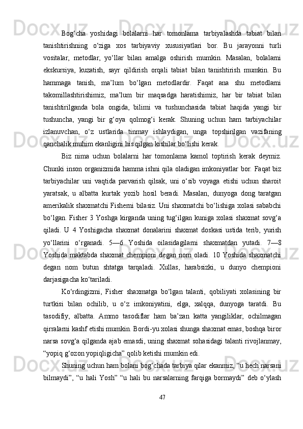 Bog‘cha   yoshidagi   bolalarni   har   tomonlama   tarbiyalashda   tabiat   bilan
tanishtirishning   o‘ziga   xos   tarbiyaviy   xususiyatlari   bor.   Bu   jarayonni   turli
vositalar,   metodlar,   yo‘llar   bilan   amalga   oshirish   mumkin.   Masalan,   bolalarni
ekskursiya,   kuzatish,   sayr   qildirish   orqali   tabiat   bilan   tanishtirish   mumkin.   Bu
hammaga   tanish,   ma’lum   bo‘lgan   metodlardir.   Faqat   ana   shu   metodlarni
takomillashtirishimiz,   ma’lum   bir   maqsadga   haratishimiz,   har   bir   tabiat   bilan
tanishtirilganda   bola   ongida,   bilimi   va   tushunchasida   tabiat   haqida   yangi   bir
tushuncha,   yangi   bir   g‘oya   qolmog‘i   kerak.   Shuning   uchun   ham   tarbiyachilar
izlanuvchan,   o‘z   ustlarida   tinmay   ishlaydigan,   unga   topshirilgan   vazifaning
qanchalik muhim ekanligini his qilgan kishilar bo‘lishi kerak.
Biz   nima   uchun   bolalarni   har   tomonlama   kamol   toptirish   kerak   deymiz.
Chunki inson organizmida hamma ishni qila oladigan imkoniyatlar bor. Faqat biz
tarbiyachilar   uni   vaqtida   parvarish   qilsak,   uni   o‘sib   voyaga   etishi   uchun   sharoit
yaratsak,   u   albatta   kurtak   yozib   hosil   beradi.   Masalan,   dunyoga   dong   taratgan
amerikalik shaxmatchi Fisherni bilasiz. Uni shaxmatchi bo‘lishiga xolasi sababchi
bo‘lgan.  Fisher  3  Yoshga  kirganda  uning  tug‘ilgan  kuniga  xolasi   shaxmat   sovg‘a
qiladi.   U   4   Yoshigacha   shaxmat   donalarini   shaxmat   doskasi   ustida   terib,   yurish
yo‘llarini   o‘rganadi.   5—6   Yoshida   oilasidagilarni   shaxmatdan   yutadi.   7—8
Yoshida   maktabda   shaxmat   chempioni   degan   nom   oladi.   10   Yoshida   shaxmatchi
degan   nom   butun   shtatga   tarqaladi.   Xullas,   harabsizki,   u   dunyo   chempioni
darjasigacha ko‘tariladi.
Ko‘rdingizmi,   Fisher   shaxmatga   bo‘lgan   talanti,   qobiliyati   xolasining   bir
turtkisi   bilan   ochilib,   u   o‘z   imkoniyatini,   elga,   xalqqa,   dunyoga   taratdi.   Bu
tasodifiy,   albatta.   Ammo   tasodiflar   ham   ba’zan   katta   yangiliklar,   ochilmagan
qirralarni kashf etishi mumkin. Bordi-yu xolasi shunga shaxmat emas, boshqa biror
narsa sovg‘a qilganda ajab emasdi, uning shaxmat  sohasidagi  talanti rivojlanmay,
“yopiq g‘ozon yopiqligicha” qolib ketishi mumkin edi.
Shuning uchun ham bolani bog‘chada tarbiya qilar ekanmiz, “u hech narsani
bilmaydi”,   “u   hali   Yosh”   “u   hali   bu   narsalarning   farqiga   bormaydi”   deb   o‘ylash
47 