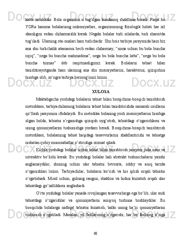 katta xatolikdir. Bola  organizmi  u tug‘ilgan kundanoq shakllana  boradi. Faqat  bu
YORa   hamma   bolalarning   imkoniyatlari,   organizmining   fiziologik   holati   har   xil
ekanligini esdan chiharmaslik kerak. Negaki  bolalar turli  oilalarda, turli  sharoitda
tug‘iladi. Ularning ota-onalari ham turlichadir. Shu bois tarbiya jarayonida ham biz
ana shu turlichalik atamasini hech esdan chiharmay, “nima uchun bu bola buncha
injiq”, “nega bu buncha mahmadona”, nega bu bola buncha latta”, “nega bu bola
buncha   tinmas”   deb   ranjitmasligimiz   kerak.   Bolalarni   tabiat   bilan
tanishtirayotganda   ham   ularning   ana   shu   xususiyatlarini,   harakterini,   qiziqishini
hisobga olib, so‘ngra tarbiya bermog‘imiz lozim.
XULOSA
Maktabgacha yoshdagi bolalarni tabiat bilan bosqichma-bosqich tanishtirish
metodikasi, tarbiyachilarning bolalarni tabiat bilan tanishtirishda samarali usullarni
qo‘llash jarayonini ifodalaydi. Bu metodika bolaning yosh xususiyatlarini hisobga
olgan   holda,   tabiatni   o‘rganishga   qiziqish   uyg‘otish,   tabiatdagi   o‘zgarishlarni   va
uning qonuniyatlarini tushunishga yordam beradi. Bosqichma-bosqich tanishtirish
metodikasi,   bolalarning   tabiat   haqidagi   tasavvurlarini   shakllantirishi   va   tabiatga
nisbatan ijobiy munosabatlar o‘stirishga xizmat qiladi.
Kichik yoshdagi bolalar uchun tabiat bilan tanishtirish jarayoni juda oson va
interaktiv   bo‘lishi   kerak.   Bu   yoshdagi   bolalar   hali   abstrakt   tushunchalarni   yaxshi
anglamaydilar,   shuning   uchun   ular   tabiatni   bevosita,   oddiy   va   aniq   tarzda
o‘rganishlari   lozim.   Tarbiyachilar,   bolalarni   ko‘rish   va   his   qilish   orqali   tabiatni
o‘rgatishadi.  Misol  uchun,  gulning rangini, shaklini  va  hidini  kuzatish  orqali   ular
tabiatdagi go‘zalliklarni anglashadi.
O‘rta yoshdagi bolalar yanada rivojlangan tasavvurlarga ega bo‘lib, ular endi
tabiatdagi   o‘zgarishlar   va   qonuniyatlarni   aniqroq   tushuna   boshlaydilar.   Bu
bosqichda   bolalarga   nafaqat   tabiatni   kuzatish,   balki   uning   ba’zi   qonuniyatlarini
tushunish   o‘rgatiladi.   Masalan,   yil   fasllarining   o‘zgarishi,   har   bir   faslning   o‘ziga
48 