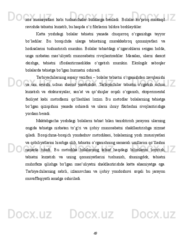 xos   xususiyatlari   kabi   tushunchalar   bolalarga   beriladi.   Bolalar   ko‘proq   mustaqil
ravishda tabiatni kuzatib, bu haqida o‘z fikrlarini bildira boshlaydilar.
Katta   yoshdagi   bolalar   tabiatni   yanada   chuqurroq   o‘rganishga   tayyor
bo‘ladilar.   Bu   bosqichda   ularga   tabiatning   murakkabroq   qonuniyatlari   va
hodisalarini   tushuntirish   mumkin.   Bolalar   tabiatdagi   o‘zgarishlarni   sezgan   holda,
unga   nisbatan   mas’uliyatli   munosabatni   rivojlantiradilar.   Masalan,   ularni   daraxt
ekishga,   tabiatni   ifloslantirmaslikka   o‘rgatish   mumkin.   Ekologik   saboqlar
bolalarda tabiatga bo‘lgan hurmatni oshiradi.
Tarbiyachilarning asosiy vazifasi – bolalar tabiatni o‘rganishdan zavqlanishi
va   uni   sevishi   uchun   sharoit   yaratishdir.   Tarbiyachilar   tabiatni   o‘rgatish   uchun
kuzatish   va   ekskursiyalar,   san’at   va   qo‘shiqlar   orqali   o‘rganish,   eksperimental
faoliyat   kabi   metodlarni   qo‘llashlari   lozim.   Bu   metodlar   bolalarning   tabiatga
bo‘lgan   qiziqishini   yanada   oshiradi   va   ularni   ilmiy   fikrlashni   rivojlantirishga
yordam beradi.
Maktabgacha   yoshdagi   bolalarni   tabiat   bilan   tanishtirish   jarayoni   ularning
ongida   tabiatga   nisbatan   to‘g‘ri   va   ijobiy   munosabatni   shakllantirishga   xizmat
qiladi.   Bosqichma-bosqich   yondashuv   metodikasi,   bolalarning   yosh   xususiyatlari
va qobiliyatlarini hisobga olib, tabiatni o‘rganishning samarali usullarini qo‘llashni
nazarda   tutadi.   Bu   metodika   bolalarning   tabiat   haqidagi   bilimlarini   boyitish,
tabiatni   kuzatish   va   uning   qonuniyatlarini   tushunish,   shuningdek,   tabiatni
muhofaza   qilishga   bo‘lgan   mas’uliyatni   shakllantirishda   katta   ahamiyatga   ega.
Tarbiyachilarning   sabrli,   izlanuvchan   va   ijobiy   yondoshuvi   orqali   bu   jarayon
muvaffaqiyatli amalga oshiriladi.
49 