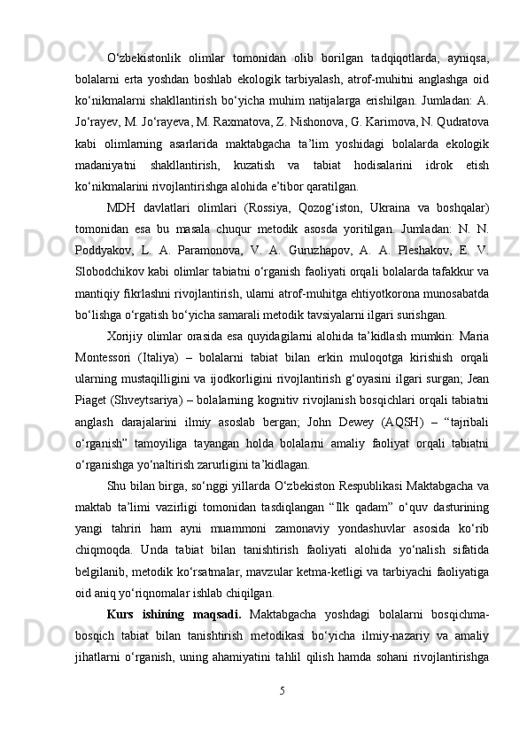 O‘zbekistonlik   olimlar   tomonidan   olib   borilgan   tadqiqotlarda,   ayniqsa,
bolalarni   erta   yoshdan   boshlab   ekologik   tarbiyalash,   atrof-muhitni   anglashga   oid
ko‘nikmalarni   shakllantirish   bo‘yicha   muhim   natijalarga  erishilgan.   Jumladan:   A.
Jo‘rayev, M. Jo‘rayeva, M. Raxmatova, Z. Nishonova, G. Karimova, N. Qudratova
kabi   olimlarning   asarlarida   maktabgacha   ta’lim   yoshidagi   bolalarda   ekologik
madaniyatni   shakllantirish,   kuzatish   va   tabiat   hodisalarini   idrok   etish
ko‘nikmalarini rivojlantirishga alohida e’tibor qaratilgan.
MDH   davlatlari   olimlari   (Rossiya,   Qozog‘iston,   Ukraina   va   boshqalar)
tomonidan   esa   bu   masala   chuqur   metodik   asosda   yoritilgan.   Jumladan:   N.   N.
Poddyakov,   L.   A.   Paramonova,   V.   A.   Guruzhapov,   A.   A.   Pleshakov,   E.   V.
Slobodchikov kabi olimlar tabiatni o‘rganish faoliyati orqali bolalarda tafakkur va
mantiqiy fikrlashni rivojlantirish, ularni atrof-muhitga ehtiyotkorona munosabatda
bo‘lishga o‘rgatish bo‘yicha samarali metodik tavsiyalarni ilgari surishgan.
Xorijiy olimlar orasida esa quyidagilarni alohida ta’kidlash mumkin: Maria
Montessori   (Italiya)   –   bolalarni   tabiat   bilan   erkin   muloqotga   kirishish   orqali
ularning  mustaqilligini  va   ijodkorligini   rivojlantirish   g‘oyasini  ilgari   surgan;   Jean
Piaget (Shveytsariya) – bolalarning kognitiv rivojlanish bosqichlari orqali tabiatni
anglash   darajalarini   ilmiy   asoslab   bergan;   John   Dewey   (AQSH)   –   “tajribali
o‘rganish”   tamoyiliga   tayangan   holda   bolalarni   amaliy   faoliyat   orqali   tabiatni
o‘rganishga yo‘naltirish zarurligini ta’kidlagan.
Shu bilan birga, so‘nggi yillarda O‘zbekiston Respublikasi  Maktabgacha va
maktab   ta’limi   vazirligi   tomonidan   tasdiqlangan   “Ilk   qadam”   o‘quv   dasturining
yangi   tahriri   ham   ayni   muammoni   zamonaviy   yondashuvlar   asosida   ko‘rib
chiqmoqda.   Unda   tabiat   bilan   tanishtirish   faoliyati   alohida   yo‘nalish   sifatida
belgilanib, metodik ko‘rsatmalar, mavzular ketma-ketligi va tarbiyachi faoliyatiga
oid aniq yo‘riqnomalar ishlab chiqilgan.
Kurs   ishining   maqsadi.   Maktabgacha   yoshdagi   bolalarni   bosqichma-
bosqich   tabiat   bilan   tanishtirish   metodikasi   bo‘yicha   ilmiy-nazariy   va   amaliy
jihatlarni   o‘rganish,   uning   ahamiyatini   tahlil   qilish   hamda   sohani   rivojlantirishga
5 