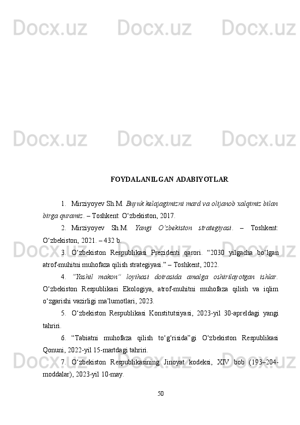 FOYDALANILGAN ADABIYOTLAR
1. Mirziyoyev Sh.M.   Buyuk kelajagimizni mard va olijanob xalqimiz bilan
birga quramiz . – Toshkent: O‘zbekiston, 2017.
2. Mirziyoyev   Sh.M.   Yangi   O‘zbekiston   strategiyasi .   –   Toshkent:
O‘zbekiston, 2021. – 432 b.
3. O‘zbekiston   Respublikasi   Prezidenti   qarori.   “2030   yilgacha   bo‘lgan
atrof-muhitni muhofaza qilish strategiyasi.” – Toshkent, 2022.
4. “Yashil   makon”   loyihasi   doirasida   amalga   oshirilayotgan   ishlar.
O‘zbekiston   Respublikasi   Ekologiya,   atrof-muhitni   muhofaza   qilish   va   iqlim
o‘zgarishi vazirligi ma’lumotlari, 2023.
5. O‘zbekiston   Respublikasi   Konstitutsiyasi,   2023-yil   30-apreldagi   yangi
tahriri.
6. “Tabiatni   muhofaza   qilish   to‘g‘risida”gi   O‘zbekiston   Respublikasi
Qonuni, 2022-yil 15-martdagi tahriri.
7. O‘zbekiston   Respublikasining   Jinoyat   kodeksi,   XIV   bob   (193–204-
moddalar), 2023-yil 10-may.
50 