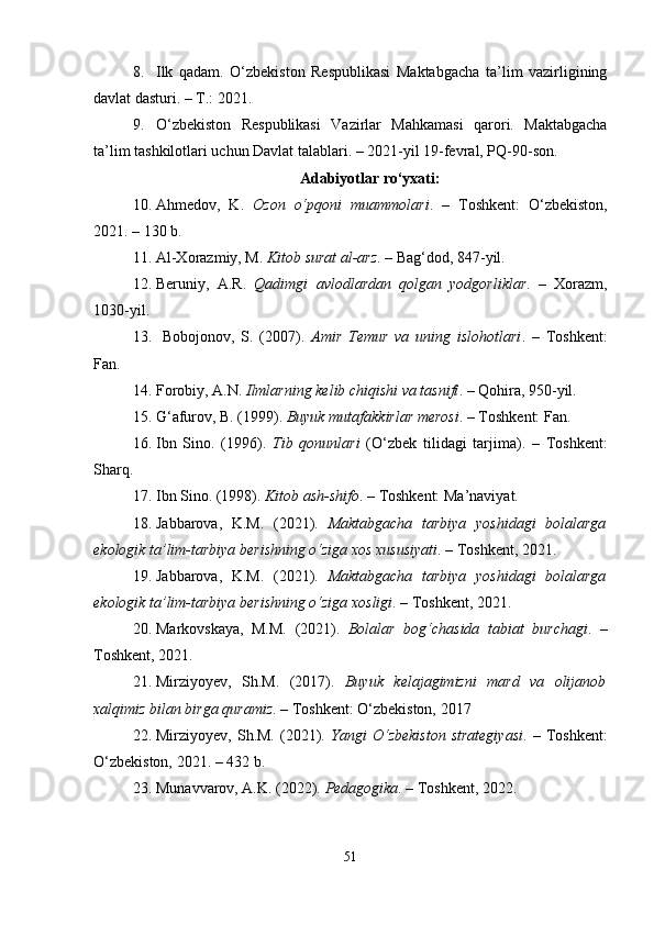 8. Ilk   qadam.   O‘zbekiston   Respublikasi   Maktabgacha   ta’lim   vazirligining
davlat dasturi. – T.: 2021.
9. O‘zbekiston   Respublikasi   Vazirlar   Mahkamasi   qarori.   Maktabgacha
ta’lim tashkilotlari uchun Davlat talablari. – 2021-yil 19-fevral, PQ-90-son.
Adabiyotlar ro‘yxati:
10. Ahmedov,   K.   Ozon   o‘pqoni   muammolari .   –   Toshkent:   O‘zbekiston,
2021. – 130 b.
11. Al-Xorazmiy, M.  Kitob surat al-arz . – Bag‘dod, 847-yil.
12. Beruniy,   A.R.   Qadimgi   avlodlardan   qolgan   yodgorliklar .   –   Xorazm,
1030-yil.
13.   Bobojonov,   S.   (2007).   Amir   Temur   va   uning   islohotlari .   –   Toshkent:
Fan.
14. Forobiy, A.N.  Ilmlarning kelib chiqishi va tasnifi . – Qohira, 950-yil.
15. G‘afurov, B. (1999).  Buyuk mutafakkirlar merosi . – Toshkent: Fan.
16. Ibn   Sino.   (1996).   Tib   qonunlari   (O‘zbek   tilidagi   tarjima).   –   Toshkent:
Sharq.
17. Ibn Sino. (1998).  Kitob ash-shifo . – Toshkent: Ma’naviyat.
18. Jabbarova,   K.M.   (2021).   Maktabgacha   tarbiya   yoshidagi   bolalarga
ekologik ta’lim-tarbiya berishning o‘ziga xos xususiyati . – Toshkent, 2021.
19. Jabbarova,   K.M.   (2021).   Maktabgacha   tarbiya   yoshidagi   bolalarga
ekologik ta’lim-tarbiya berishning o‘ziga xosligi . – Toshkent, 2021.
20. Markovskaya,   M.M.   (2021).   Bolalar   bog‘chasida   tabiat   burchagi .   –
Toshkent, 2021.
21. Mirziyoyev,   Sh.M.   (2017).   Buyuk   kelajagimizni   mard   va   olijanob
xalqimiz bilan birga quramiz . – Toshkent: O‘zbekiston, 2017
22. Mirziyoyev,   Sh.M.   (2021).   Yangi   O‘zbekiston   strategiyasi .   –   Toshkent:
O‘zbekiston, 2021. – 432 b.
23. Munavvarov, A.K. (2022).  Pedagogika . – Toshkent, 2022.
51 