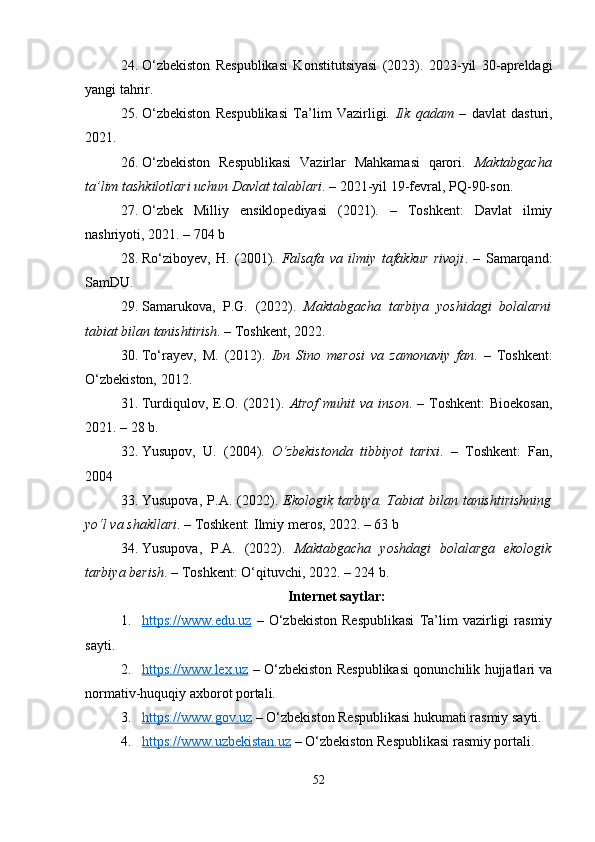 24. O‘zbekiston   Respublikasi   Konstitutsiyasi   (2023).   2023-yil   30-apreldagi
yangi tahrir.
25. O‘zbekiston   Respublikasi   Ta’lim   Vazirligi.   Ilk   qadam   –   davlat   dasturi,
2021.
26. O‘zbekiston   Respublikasi   Vazirlar   Mahkamasi   qarori.   Maktabgacha
ta’lim tashkilotlari uchun Davlat talablari . – 2021-yil 19-fevral, PQ-90-son.
27. O‘zbek   Milliy   ensiklopediyasi   (2021).   –   Toshkent:   Davlat   ilmiy
nashriyoti, 2021. – 704 b
28. Ro‘ziboyev,   H.   (2001).   Falsafa   va   ilmiy   tafakkur   rivoji .   –   Samarqand:
SamDU.
29. Samarukova,   P.G.   (2022).   Maktabgacha   tarbiya   yoshidagi   bolalarni
tabiat bilan tanishtirish . – Toshkent, 2022.
30. To‘rayev,   M.   (2012).   Ibn   Sino   merosi   va   zamonaviy   fan .   –   Toshkent:
O‘zbekiston, 2012.
31. Turdiqulov, E.O. (2021).   Atrof  muhit   va inson . –  Toshkent:  Bioekosan,
2021. – 28 b.
32. Yusupov,   U.   (2004).   O‘zbekistonda   tibbiyot   tarixi .   –   Toshkent:   Fan,
2004
33. Yusupova,   P.A.   (2022).   Ekologik   tarbiya.   Tabiat   bilan   tanishtirishning
yo‘l va shakllari . – Toshkent: Ilmiy meros, 2022. – 63 b
34. Yusupova,   P.A.   (2022).   Maktabgacha   yoshdagi   bolalarga   ekologik
tarbiya berish . – Toshkent: O‘qituvchi, 2022. – 224 b.
Internet saytlar:
1. https://www.edu.uz      –   O‘zbekiston   Respublikasi   Ta’lim   vazirligi   rasmiy
sayti.
2. https://www.lex.uz      – O‘zbekiston Respublikasi qonunchilik hujjatlari va
normativ-huquqiy axborot portali.
3. https://www.gov.uz     – O‘zbekiston Respublikasi hukumati rasmiy sayti.
4. https://www.uzbekistan.uz     – O‘zbekiston Respublikasi rasmiy portali.
52 
