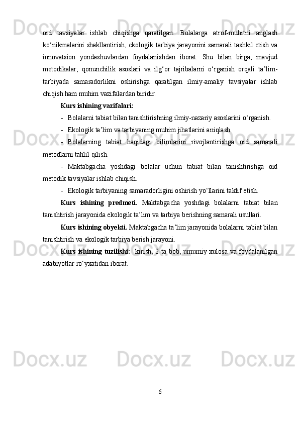 oid   tavsiyalar   ishlab   chiqishga   qaratilgan.   Bolalarga   atrof-muhitni   anglash
ko‘nikmalarini shakllantirish, ekologik tarbiya jarayonini samarali tashkil etish va
innovatsion   yondashuvlardan   foydalanishdan   iborat.   Shu   bilan   birga,   mavjud
metodikalar,   qonunchilik   asoslari   va   ilg‘or   tajribalarni   o‘rganish   orqali   ta’lim-
tarbiyada   samaradorlikni   oshirishga   qaratilgan   ilmiy-amaliy   tavsiyalar   ishlab
chiqish ham muhim vazifalardan biridir.
Kurs ishining vazifalari:
 Bolalarni tabiat bilan tanishtirishning ilmiy-nazariy asoslarini o‘rganish. 
 Ekologik ta’lim va tarbiyaning muhim jihatlarini aniqlash. 
 Bolalarning   tabiat   haqidagi   bilimlarini   rivojlantirishga   oid   samarali
metodlarni tahlil qilish. 
 Maktabgacha   yoshdagi   bolalar   uchun   tabiat   bilan   tanishtirishga   oid
metodik tavsiyalar ishlab chiqish. 
 Ekologik tarbiyaning samaradorligini oshirish yo‘llarini taklif etish.
Kurs   ishining   predmeti.   Maktabgacha   yoshdagi   bolalarni   tabiat   bilan
tanishtirish jarayonida ekologik ta’lim va tarbiya berishning samarali usullari.
Kurs ishining obyekti.  Maktabgacha ta’lim jarayonida bolalarni tabiat bilan
tanishtirish va ekologik tarbiya berish jarayoni.
Kurs ishining tuzilishi:    kirish, 2 ta bob, umumiy xulosa va foydalanilgan
adabiyotlar ro‘yxatidan iborat.
6 