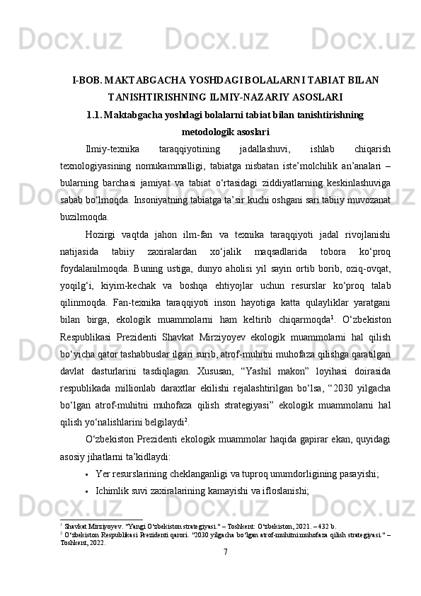 I-BOB.  MAKTABGACHA YOSHDAGI BOLALARNI TABIAT BILAN
TANISHTIRISHNING ILMIY-NAZARIY ASOSLARI
1.1.   Maktabgacha yoshdagi bolalarni tabiat bilan tanishtirishning
metodologik asoslari
Ilmiy-texnika   taraqqiyotining   jadallashuvi,   ishlab   chiqarish
texnologiyasining   nomukammalligi,   tabiatga   nisbatan   iste’molchilik   an’analari   –
bularning   barchasi   jamiyat   va   tabiat   o‘rtasidagi   ziddiyatlarning   keskinlashuviga
sabab bo‘lmoqda. Insoniyatning tabiatga ta’sir kuchi oshgani sari tabiiy muvozanat
buzilmoqda.
Hozirgi   vaqtda   jahon   ilm-fan   va   texnika   taraqqiyoti   jadal   rivojlanishi
natijasida   tabiiy   zaxiralardan   xo‘jalik   maqsadlarida   tobora   ko‘proq
foydalanilmoqda.   Buning   ustiga,   dunyo   aholisi   yil   sayin   ortib   borib,   oziq-ovqat,
yoqilg‘i,   kiyim-kechak   va   boshqa   ehtiyojlar   uchun   resurslar   ko‘proq   talab
qilinmoqda.   Fan-texnika   taraqqiyoti   inson   hayotiga   katta   qulayliklar   yaratgani
bilan   birga,   ekologik   muammolarni   ham   keltirib   chiqarmoqda 1
.   O‘zbekiston
Respublikasi   Prezidenti   Shavkat   Mirziyoyev   ekologik   muammolarni   hal   qilish
bo‘yicha qator tashabbuslar ilgari surib, atrof-muhitni muhofaza qilishga qaratilgan
davlat   dasturlarini   tasdiqlagan.   Xususan,   “Yashil   makon”   loyihasi   doirasida
respublikada   millionlab   daraxtlar   ekilishi   rejalashtirilgan   bo‘lsa,   “2030   yilgacha
bo‘lgan   atrof-muhitni   muhofaza   qilish   strategiyasi”   ekologik   muammolarni   hal
qilish yo‘nalishlarini belgilaydi 2
.
O‘zbekiston  Prezidenti  ekologik muammolar  haqida  gapirar  ekan, quyidagi
asosiy jihatlarni ta’kidlaydi:
 Yer resurslarining cheklanganligi va tuproq unumdorligining pasayishi;
 Ichimlik suvi zaxiralarining kamayishi va ifloslanishi;
1
 Shavkat Mirziyoyev. "Yangi O‘zbekiston strategiyasi." – Toshkent: O‘zbekiston, 2021. – 432 b.
2
 O‘zbekiston Respublikasi Prezidenti qarori. "2030 yilgacha bo‘lgan atrof-muhitni muhofaza qilish strategiyasi." –
Toshkent, 2022.
7 