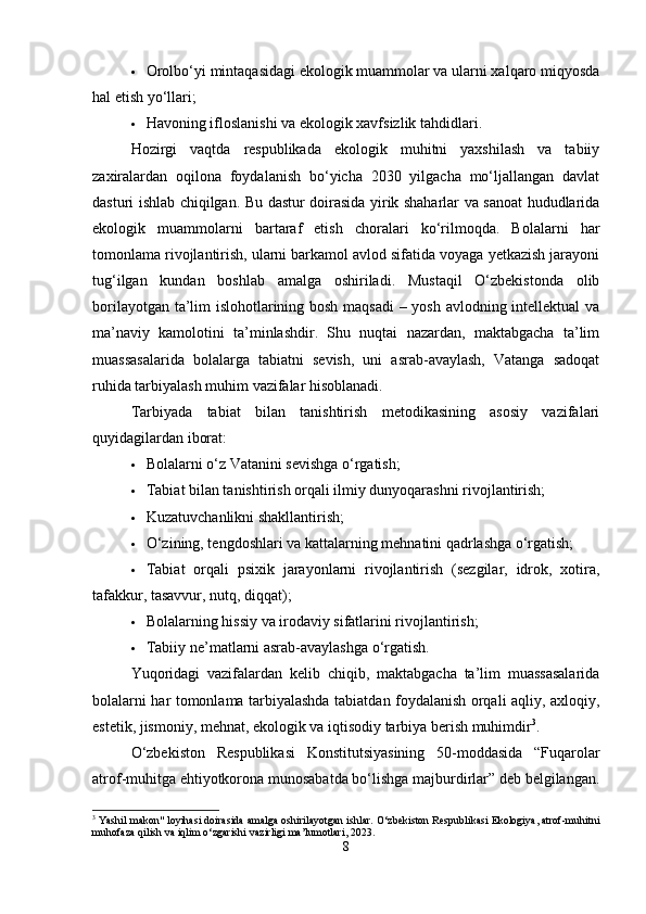  Orolbo‘yi mintaqasidagi ekologik muammolar va ularni xalqaro miqyosda
hal etish yo‘llari;
 Havoning ifloslanishi va ekologik xavfsizlik tahdidlari.
Hozirgi   vaqtda   respublikada   ekologik   muhitni   yaxshilash   va   tabiiy
zaxiralardan   oqilona   foydalanish   bo‘yicha   2030   yilgacha   mo‘ljallangan   davlat
dasturi ishlab chiqilgan. Bu dastur doirasida yirik shaharlar va sanoat hududlarida
ekologik   muammolarni   bartaraf   etish   choralari   ko‘rilmoqda.   Bolalarni   har
tomonlama rivojlantirish, ularni barkamol avlod sifatida voyaga yetkazish jarayoni
tug‘ilgan   kundan   boshlab   amalga   oshiriladi.   Mustaqil   O‘zbekistonda   olib
borilayotgan ta’lim islohotlarining bosh maqsadi  – yosh avlodning intellektual va
ma’naviy   kamolotini   ta’minlashdir.   Shu   nuqtai   nazardan,   maktabgacha   ta’lim
muassasalarida   bolalarga   tabiatni   sevish,   uni   asrab-avaylash,   Vatanga   sadoqat
ruhida tarbiyalash muhim vazifalar hisoblanadi.
Tarbiyada   tabiat   bilan   tanishtirish   metodikasining   asosiy   vazifalari
quyidagilardan iborat:
 Bolalarni o‘z Vatanini sevishga o‘rgatish;
 Tabiat bilan tanishtirish orqali ilmiy dunyoqarashni rivojlantirish;
 Kuzatuvchanlikni shakllantirish;
 O‘zining, tengdoshlari va kattalarning mehnatini qadrlashga o‘rgatish;
 Tabiat   orqali   psixik   jarayonlarni   rivojlantirish   (sezgilar,   idrok,   xotira,
tafakkur, tasavvur, nutq, diqqat);
 Bolalarning hissiy va irodaviy sifatlarini rivojlantirish;
 Tabiiy ne’matlarni asrab-avaylashga o‘rgatish.
Yuqoridagi   vazifalardan   kelib   chiqib,   maktabgacha   ta’lim   muassasalarida
bolalarni har tomonlama tarbiyalashda tabiatdan foydalanish orqali aqliy, axloqiy,
estetik, jismoniy, mehnat, ekologik va iqtisodiy tarbiya berish muhimdir 3
.
O‘zbekiston   Respublikasi   Konstitutsiyasining   50-moddasida   “Fuqarolar
atrof-muhitga ehtiyotkorona munosabatda bo‘lishga majburdirlar” deb belgilangan.
3
 Yashil makon" loyihasi doirasida amalga oshirilayotgan ishlar. O‘zbekiston Respublikasi Ekologiya, atrof-muhitni
muhofaza qilish va iqlim o‘zgarishi vazirligi ma’lumotlari, 2023.
8 