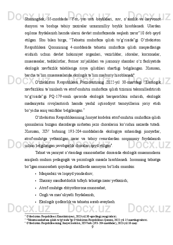 Shuningdek,   55-moddada   “Yer,   yer   osti   boyliklari,   suv,   o‘simlik   va   hayvonot
dunyosi   va   boshqa   tabiiy   zaxiralar   umummilliy   boylik   hisoblanadi.   Ulardan
oqilona foydalanish hamda ularni davlat muhofazasida saqlash zarur”10 deb qayd
etilgan.   Shu   bilan   birga,   “Tabiatni   muhofaza   qilish   to‘g‘risida”gi   O‘zbekiston
Respublikasi   Qonunining   4-moddasida   tabiatni   muhofaza   qilish   maqsadlariga
erishish   uchun   davlat   hokimiyat   organlari,   vazirliklar,   idoralar,   korxonalar,
muassasalar,   tashkilotlar,   fermer   xo‘jaliklari   va   jismoniy   shaxslar   o‘z   faoliyatida
ekologik   xavfsizlik   talablariga   rioya   qilishlari   shartligi   belgilangan.   Xususan,
barcha ta’lim muassasalarida ekologik ta’lim majburiy hisoblanadi 4
.
O‘zbekiston   Respublikasi   Prezidentining   2022-yil   30-martdagi   “Ekologik
xavfsizlikni ta’minlash va atrof-muhitni muhofaza qilish tizimini takomillashtirish
to‘g‘risida”gi   PQ-179-sonli   qarorida   ekologik   barqarorlikni   oshirish,   ekologik
madaniyatni   rivojlantirish   hamda   yashil   iqtisodiyot   tamoyillarini   joriy   etish
bo‘yicha aniq vazifalar belgilangan. 5
O‘zbekiston Respublikasining Jinoyat kodeksi atrof-muhitni muhofaza qilish
qonunlarini   buzgan   shaxslarga   nisbatan   jazo   choralarini   ko‘rishni   nazarda   tutadi.
Xususan,   XIV   bobning   193-204-moddalarida   ekologiya   sohasidagi   jinoyatlar,
atrof-muhitga   yetkazilgan   zarar   va   tabiiy   resurslardan   noqonuniy   foydalanish
uchun belgilangan javobgarlik choralari qayd etilgan 6
.
Tabiat va jamiyat o‘rtasidagi munosabatlar doirasida ekologik muammolarni
aniqlash   muhim   pedagogik   va   psixologik   masala   hisoblanadi.   Insonning   tabiatga
bo‘lgan munosabati quyidagi shakllarda namoyon bo‘lishi mumkin:
 Maqsadsiz va loqayd yondashuv;
 Shaxsiy manfaatdorlik tufayli tabiatga zarar yetkazish;
 Atrof-muhitga ehtiyotkorona munosabat;
 Ongli va mas’uliyatli foydalanish;
 Ekologik ijodkorlik va tabiatni asrab-avaylash.
4
 O‘zbekiston Respublikasi Konstitutsiyasi, 2023-yil 30-apreldagi yangi tahriri.
5
 "Tabiatni muhofaza qilish to‘g‘risida"gi O‘zbekiston Respublikasi Qonuni, 2022-yil 15-martdagi tahriri.
6
 O‘zbekiston Respublikasining Jinoyat kodeksi, XIV bob (193-204-moddalar), 2023-yil 10-may.
9 