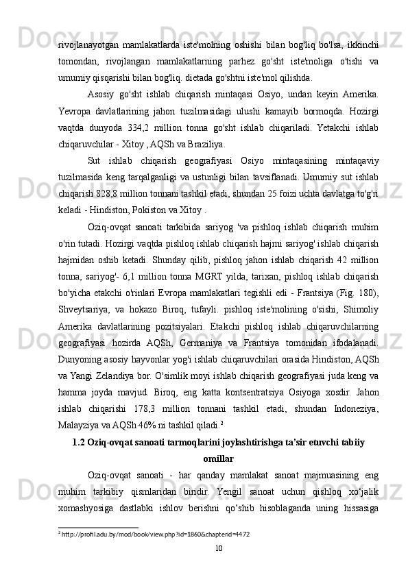 rivojlanayotgan   mamlakatlarda   iste'molning   oshishi   bilan   bog'liq   bo'lsa,   ikkinchi
tomondan,   rivojlangan   mamlakatlarning   parhez   go'sht   iste'moliga   o'tishi   va
umumiy qisqarishi bilan bog'liq. dietada go'shtni iste'mol qilishda.
Asosiy   go'sht   ishlab   chiqarish   mintaqasi   Osiyo,   undan   keyin   Amerika.
Yevropa   davlatlarining   jahon   tuzilmasidagi   ulushi   kamayib   bormoqda.   Hozirgi
vaqtda   dunyoda   334,2   million   tonna   go'sht   ishlab   chiqariladi.   Yetakchi   ishlab
chiqaruvchilar - Xitoy , AQSh va Braziliya.
Sut   ishlab   chiqarish   geografiyasi   Osiyo   mintaqasining   mintaqaviy
tuzilmasida   keng   tarqalganligi   va   ustunligi   bilan   tavsiflanadi.   Umumiy   sut   ishlab
chiqarish 828,8 million tonnani tashkil etadi, shundan 25 foizi uchta davlatga to'g'ri
keladi - Hindiston, Pokiston va Xitoy .
Oziq-ovqat   sanoati   tarkibida   sariyog   'va   pishloq   ishlab   chiqarish   muhim
o'rin tutadi. Hozirgi vaqtda pishloq ishlab chiqarish hajmi sariyog' ishlab chiqarish
hajmidan   oshib   ketadi.   Shunday   qilib,   pishloq   jahon   ishlab   chiqarish   42   million
tonna,   sariyog'-   6,1   million   tonna   MGRT   yilda,   tarixan,   pishloq   ishlab   chiqarish
bo'yicha   etakchi   o'rinlari   Evropa   mamlakatlari   tegishli   edi   -   Frantsiya   (Fig.   180),
Shveytsariya,   va   hokazo   Biroq,   tufayli.   pishloq   iste'molining   o'sishi,   Shimoliy
Amerika   davlatlarining   pozitsiyalari.   Etakchi   pishloq   ishlab   chiqaruvchilarning
geografiyasi   hozirda   AQSh,   Germaniya   va   Frantsiya   tomonidan   ifodalanadi.
Dunyoning asosiy hayvonlar yog'i ishlab chiqaruvchilari orasida Hindiston, AQSh
va Yangi Zelandiya bor. O'simlik moyi ishlab chiqarish geografiyasi juda keng va
hamma   joyda   mavjud.   Biroq,   eng   katta   kontsentratsiya   Osiyoga   xosdir.   Jahon
ishlab   chiqarishi   178,3   million   tonnani   tashkil   etadi,   shundan   Indoneziya,
Malayziya va AQSh 46% ni tashkil qiladi. 2
1.2 Oziq-ovqat sanoati tarmoqlarini joylashtirishga ta’sir etuvchi tabiiy
omillar
Oziq-ovqat   sanoati   -   har   qanday   mamlakat   sanoat   majmuasining   eng
muhim   tarkibiy   qismlaridan   biridir.   Yengil   sanoat   uchun   qishloq   xo‘jalik
xomashyosiga   dastlabki   ishlov   berishni   qo‘shib   hisoblaganda   uning   hissasiga
2
 http://profil.adu.by/mod/book/view.php?id=1860&chapterid=4472
10 