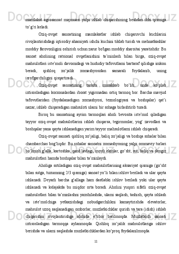 mamlakat   agrosanoat   majmuasi   yalpi   ishlab   chiqarishining   beshdan   ikki   qismiga
to‘g‘ri keladi.
Oziq-ovqat   sanoatining   mamlakatlar   ishlab   chiqaruvchi   kuchlarini
rivojlantirishdagi iqtisodiy ahamiyati ishchi kuchini tiklab turish va mehnatkashlar
moddiy farovonligini oshirish uchun zarur bo'lgan moddiy sharoitai yaratishdir. Bu
sanoat   aholining   ratsional   ovqatlanishini   ta’minlash   bilan   birga,   oziq-ovqat
mahsulotlari iste’moli davomidagi va hududiy tafovutlami bartaraf qilishga imkon
beradi,   qishloq   xo‘jalik   xomashyosidan   samarali   foydalanib,   uning
isrofgarchiligini qisqartiradi.
Oziq-ovqat   sanoatining   tarkibi   murakkab   bo’lib,   unda   ko‘plab
ixtisoslashgan   korxonalardan   iborat   yigirmadan   ortiq   tarmoq   bor.   Barcha   mavjud
tafovutlaridan   (foydalanadigan   xomashyosi,   texnologiyasi   va   boshqalar)   qat’i
nazar, ishlab chiqaradigan mahsuloti ulami bir sohaga birlashtirib turadi.
Biroq   bu   sanoatning   ayrim   tarmoqlari   aholi   bevosita   iste’mol   qiladigan
tayyor   oziq-ovqat   mahsulotlarini   ishlab   chiqarsa,   tegirmonlar,   yog‘   zavodlari   va
boshqalar yana qayta ishlanadigan yarim tayyor mahsulotlami ishlab chiqaradi.
Oziq-ovqat sanoati qishloq xo‘jaligi, baliq xo‘jaligi va boshqa sohalar bilan
chambarchas bog‘liqdir. Bu sohalar sanoatni xomashyoning yalpi ommaviy turlari
bo‘lmish g‘alla, kartoshka, qand lavlagi, moyli ekinlar, go‘sht, sut, baliq va dengiz
mahsulotlari hamda boshqalar bilan ta’minlaydi.
Aholiga sotiladigan oziq-ovqat  mahsulotlarining aksariyat  qismiga  (go‘sht
bilan sutga, tuxumning 2/3 qismiga) sanoat yo‘li bilan ishlov beriladi va ular qayta
ishlanadi.   Deyarli   barcha   g‘allaga   ham   dastlabki   ishlov   beriladi   yoki   ular   qayta
ishlanadi   va   kelajakda   bu   miqdor   orta   boradi.  Aholini   yuqori   sifatli   oziq-ovqat
mahsulotlari bilan ta’minlashni yaxshilashda, ulami saqlash, tashish, qayta ishlash
va   iste’molchiga   yetkazishdagi   nobudgarchilikni   kamaytirishda   elevatorlar,
mahsulot uzoq saqlanadigan omborlar, muzlatkichklar qurish va tara (idish) ishlab
chiqarishni   rivojlantirishga   alohida   e’tibor   berilmoqda.   Muzlatkich   sanoati
ixtisoslashgan   tarmoqqa   aylanmoqda.   Qishloq   xo‘jalik   mahsulotlariga   ishlov
berishda va ulami saqlashda muzlatkichklardan ko‘proq foydalanilmoqda.
11 