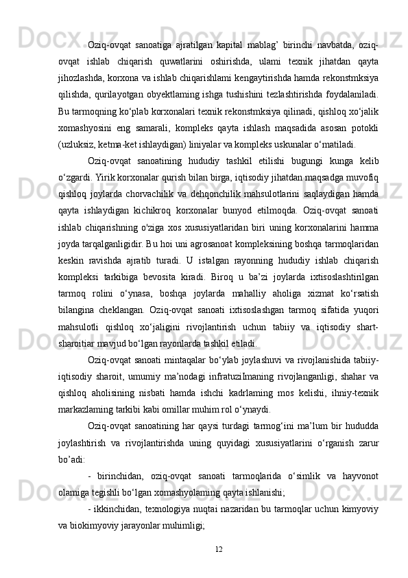 Oziq-ovqat   sanoatiga   ajratilgan   kapital   mablag’  birinchi   navbatda,   oziq-
ovqat   ishlab   chiqarish   quwatlarini   oshirishda,   ulami   texnik   jihatdan   qayta
jihozlashda, korxona va ishlab chiqarishlami kengaytirishda hamda rekonstmksiya
qilishda,  qurilayotgan  obyektlaming ishga  tushishini   tezlashtirishda  foydalaniladi.
Bu tarmoqning ko‘plab korxonalari texnik rekonstmksiya qilinadi, qishloq xo‘jalik
xomashyosini   eng   samarali,   kompleks   qayta   ishlash   maqsadida   asosan   potokli
(uzluksiz, ketma-ket ishlaydigan) liniyalar va kompleks uskunalar o‘matiladi.
Oziq-ovqat   sanoatining   hududiy   tashkil   etilishi   bugungi   kunga   kelib
o‘zgardi. Yirik korxonalar qurish bilan birga, iqtisodiy jihatdan maqsadga muvofiq
qishloq   joylarda   chorvachilik   va   dehqonchilik   mahsulotlarini   saqlaydigan   hamda
qayta   ishlaydigan   kichikroq   korxonalar   bunyod   etilmoqda.   Oziq-ovqat   sanoati
ishlab   chiqarishning   o'ziga   xos   xususiyatlaridan   biri   uning   korxonalarini   hamma
joyda tarqalganligidir. Bu hoi uni agrosanoat kompleksining boshqa tarmoqlaridan
keskin   ravishda   ajratib   turadi.   U   istalgan   rayonning   hududiy   ishlab   chiqarish
kompleksi   tarkibiga   bevosita   kiradi.   Biroq   u   ba’zi   joylarda   ixtisoslashtirilgan
tarmoq   rolini   o‘ynasa,   boshqa   joylarda   mahalliy   aholiga   xizmat   ko‘rsatish
bilangina   cheklangan.   Oziq-ovqat   sanoati   ixtisoslashgan   tarmoq   sifatida   yuqori
mahsulotli   qishloq   xo‘jaligini   rivojlantirish   uchun   tabiiy   va   iqtisodiy   shart-
sharoitiar mavjud bo‘lgan rayonlarda tashkil etiladi.
Oziq-ovqat  sanoati  mintaqalar   bo‘ylab  joylashuvi   va rivojlanishida  tabiiy-
iqtisodiy   sharoit,   umumiy   ma’nodagi   infratuziImaning   rivojlanganligi,   shahar   va
qishloq   aholisining   nisbati   hamda   ishchi   kadrlaming   mos   kelishi,   ihniy-texnik
markazlaming tarkibi kabi omillar muhim rol o‘ynaydi. 
Oziq-ovqat   sanoatining   har   qaysi   turdagi   tarmog‘ini   ma’lum   bir   hududda
joylashtirish   va   rivojlantirishda   uning   quyidagi   xususiyatlarini   o‘rganish   zarur
bo’adi:
-   birinchidan,   oziq-ovqat   sanoati   tarmoqlarida   o‘simlik   va   hayvonot
olamiga tegishli bo‘lgan xomashyolaming qayta ishlanishi;
- ikkinchidan, texnologiya nuqtai  nazaridan bu tarmoqlar uchun kimyoviy
va biokimyoviy jarayonlar muhimligi;
12 