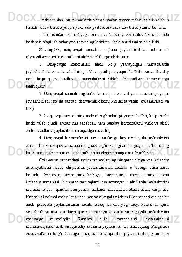 -   uchinchidan,   bu   tannoqlarda   xomashyodan   tayyor   mahsulot   olish   uchun
terrnik ishlov berish (yuqori yoki juda past haroratda ishlov berish) zarur bo‘lishi;
-   to‘rtinchidan,   xomashyoga   termiк   va   biokimyoviy   ishlov   berish   hamda
boshqa turdagi ishlovlar yaxlit texnologik tizimni shakllantirishni talab qilishi.
Shuningdek,   oziq-ovqat   sanoatini   oqilona   joylashtirishda   muhim   rol
o‘ynaydigan quyidagi omillami alohida e’tiborga olish zarur.
1.   Oziq-ovqat   korxonalari   aholi   ko‘p   yashaydigan   mintaqalarda
joylashtiriladi   va   unda   aholining   toMov   qobiliyati   yuqori   bo‘lishi   zarur.   Bunday
omil   ko'proq   tez   buziluvchi   mahsulotlarni   ishlab   chiqaradigan   korxonalarga
taalluqlidir.
2.   Oziq-ovqat   sanoatining   ba’zi   tarmoqlari   xomashyo   manbalariga   yaqin
joylashtiriladi (go‘sht sanoati chorvachilik komplekslariga yaqin joylashtiriladi va
h.k.)
3.  Oziq-ovqat   sanoatining  mehnat  sig‘imdorligi   yuqori  bo‘lib,  ko‘p  ishchi
kuchi   talab   qiladi,   aynan   shu   sababdan   ham   bunday   korxonalami   yirik   va   aholi
zich hududlarda joylashtirish maqsadga muvofiq.
4.   Oziq-ovqat   korxonalarini   suv   resurslariga   boy   mintaqada   joylashtirish
zarur, chunki oziq-ovqat  sanoatining suv sig‘imkorligi ancha yuqori bo‘lib, uning
ba’zi tarmoqlari uchun esa suv omili ishlab chiqarishning asosi hisoblanadi.
Oziq-ovqat  sanoatidagi  ayrim  tarmoqlaming bir  qator  o‘ziga xos  iqtisodiy
xususiyatlarini   ishlab   chiqarishni   joylashtirishda   alohida   e   ’tiborga   olish   zarur
bo‘ladi.   Oziq-ovqat   sanoatining   ko‘pgina   tarmoqlarini   mamlakatning   barcha
iqtisodiy   tumanlari,   bir   qator   tarmoqlami   esa   muayyan   hududlarda   joylashtirish
mumkin. Bular - qandolat, un-yorma, makaron kabi mahsulotlami ishlab chiqarish.
Kundalik iste’mol mahsulotlaridan non va alkogolsiz ichimliklar sanoati esa har bir
aholi   punktida   joylashtirilishi   kerak.   Biroq   shakar,   yog‘-moy,   konserva,   spirt,
vinochilik   va   shu   kabi   tarmoqlami   xomashyo   bazasiga   yaqin   joyda   joylashtirish
maqsadga   muvofiqdir.   Shunday   qilib,   korxonalarni   joylashtirishni
indikativrejalashtirish va iqtisodiy asoslash paytida har bir tarmoqning o‘ziga xos
xususiyatlarini   to‘g‘ri   hisobga   olish,   ishlab   chiqarishni   joylashtirishning   umumiy
13 