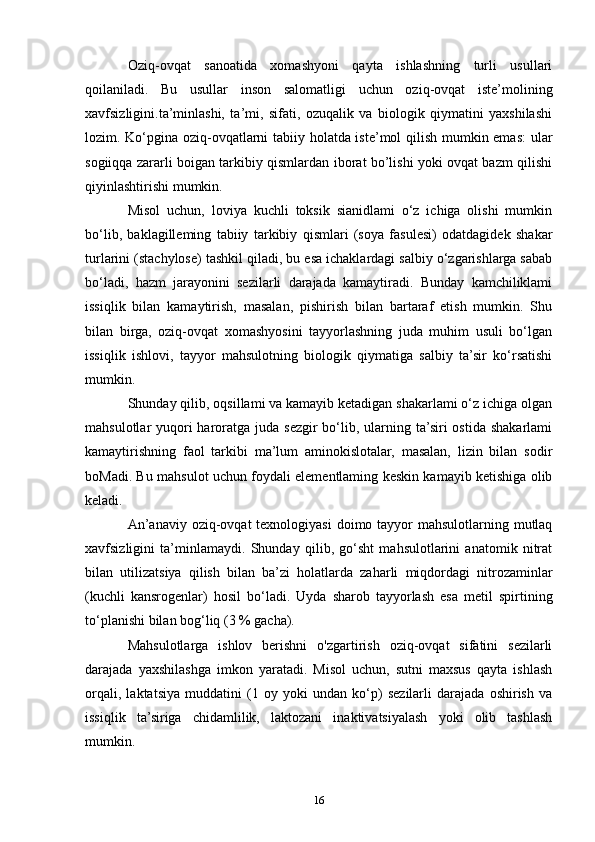 Oziq-ovqat   sanoatida   xomashyoni   qayta   ishlashning   turli   usullari
qoilaniladi.   Bu   usullar   inson   salomatligi   uchun   oziq-ovqat   iste’molining
xavfsizligini.ta’minlashi,   ta’mi,   sifati,   ozuqalik   va   biologik   qiymatini   yaxshilashi
lozim. Ko‘pgina oziq-ovqatlarni tabiiy holatda iste’mol qilish mumkin emas: ular
sogiiqqa zararli boigan tarkibiy qismlardan iborat bo’lishi yoki ovqat bazm qilishi
qiyinlashtirishi mumkin.
Misol   uchun,   loviya   kuchli   toksik   sianidlami   o‘z   ichiga   olishi   mumkin
bo‘lib,   baklagilleming   tabiiy   tarkibiy   qismlari   (soya   fasulesi)   odatdagidek   shakar
turlarini (stachylose) tashkil qiladi, bu esa ichaklardagi salbiy o‘zgarishlarga sabab
bo‘ladi,   hazm   jarayonini   sezilarli   darajada   kamaytiradi.   Bunday   kamchiliklami
issiqlik   bilan   kamaytirish,   masalan,   pishirish   bilan   bartaraf   etish   mumkin.   Shu
bilan   birga,   oziq-ovqat   xomashyosini   tayyorlashning   juda   muhim   usuli   bo‘lgan
issiqlik   ishlovi,   tayyor   mahsulotning   biologik   qiymatiga   salbiy   ta’sir   ko‘rsatishi
mumkin.
Shunday qilib, oqsillami va kamayib ketadigan shakarlami o‘z ichiga olgan
mahsulotlar  yuqori  haroratga juda sezgir  bo‘lib, ularning ta’siri  ostida  shakarlami
kamaytirishning   faol   tarkibi   ma’lum   aminokislotalar,   masalan,   lizin   bilan   sodir
boMadi. Bu mahsulot uchun foydali elementlaming keskin kamayib ketishiga olib
keladi.
An’anaviy  oziq-ovqat  texnologiyasi  doimo tayyor  mahsulotlarning mutlaq
xavfsizligini   ta’minlamaydi.   Shunday   qilib,   go‘sht   mahsulotlarini   anatomik   nitrat
bilan   utilizatsiya   qilish   bilan   ba’zi   holatlarda   zaharli   miqdordagi   nitrozaminlar
(kuchli   kansrogenlar)   hosil   bo‘ladi.   Uyda   sharob   tayyorlash   esa   metil   spirtining
to‘planishi bilan bog‘liq (3 % gacha). 
Mahsulotlarga   ishlov   berishni   o'zgartirish   oziq-ovqat   sifatini   sezilarli
darajada   yaxshilashga   imkon   yaratadi.   Misol   uchun,   sutni   maxsus   qayta   ishlash
orqali,   laktatsiya   muddatini   (1   oy   yoki   undan   ko‘p)   sezilarli   darajada   oshirish   va
issiqlik   ta’siriga   chidamlilik,   laktozani   inaktivatsiyalash   yoki   olib   tashlash
mumkin.
16 
