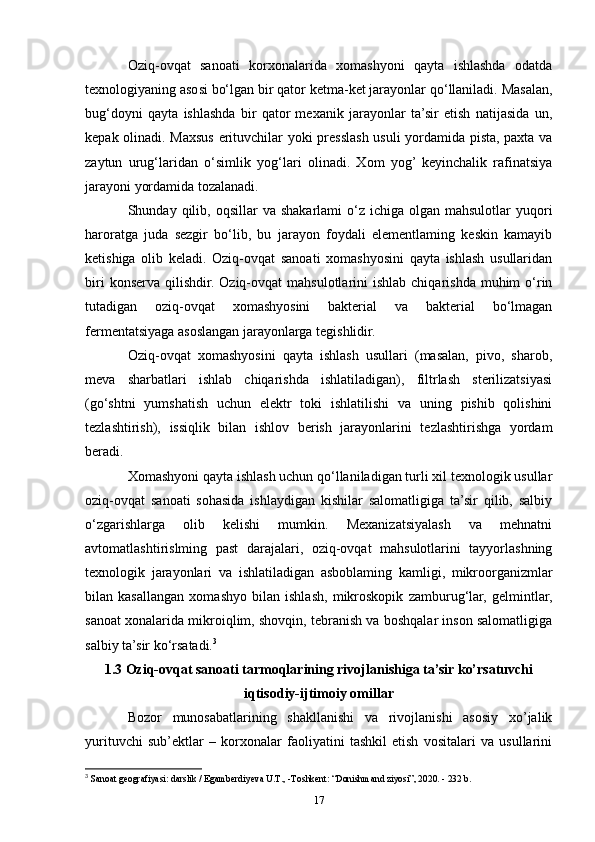 Oziq-ovqat   sanoati   korxonalarida   xomashyoni   qayta   ishlashda   odatda
texnologiyaning asosi bo‘lgan bir qator ketma-ket jarayonlar qo‘llaniladi. Masalan,
bug‘doyni   qayta   ishlashda   bir   qator   mexanik   jarayonlar   ta’sir   etish   natijasida   un,
kepak olinadi. Maxsus erituvchilar yoki presslash usuli  yordamida pista, paxta va
zaytun   urug‘laridan   o‘simlik   yog‘lari   olinadi.   Xom   yog’  keyinchalik   rafinatsiya
jarayoni yordamida tozalanadi.
Shunday qilib,  oqsillar  va  shakarlami   o‘z  ichiga olgan  mahsulotlar   yuqori
haroratga   juda   sezgir   bo‘lib,   bu   jarayon   foydali   elementlaming   keskin   kamayib
ketishiga   olib   keladi.   Oziq-ovqat   sanoati   xomashyosini   qayta   ishlash   usullaridan
biri   konserva  qilishdir.  Oziq-ovqat   mahsulotlarini   ishlab  chiqarishda  muhim  o‘rin
tutadigan   oziq-ovqat   xomashyosini   bakterial   va   bakterial   bo‘lmagan
fermentatsiyaga asoslangan jarayonlarga tegishlidir.
Oziq-ovqat   xomashyosini   qayta   ishlash   usullari   (masalan,   pivo,   sharob,
meva   sharbatlari   ishlab   chiqarishda   ishlatiladigan),   filtrlash   sterilizatsiyasi
(go‘shtni   yumshatish   uchun   elektr   toki   ishlatilishi   va   uning   pishib   qolishini
tezlashtirish),   issiqlik   bilan   ishlov   berish   jarayonlarini   tezlashtirishga   yordam
beradi.
Xomashyoni qayta ishlash uchun qo‘llaniladigan turli xil texnologik usullar
oziq-ovqat   sanoati   sohasida   ishlaydigan   kishilar   salomatligiga   ta’sir   qilib,   salbiy
o‘zgarishlarga   olib   kelishi   mumkin.   Mexanizatsiyalash   va   mehnatni
avtomatlashtirislming   past   darajalari,   oziq-ovqat   mahsulotlarini   tayyorlashning
texnologik   jarayonlari   va   ishlatiladigan   asboblaming   kamligi,   mikroorganizmlar
bilan   kasallangan   xomashyo   bilan   ishlash,   mikroskopik   zamburug‘lar,   gelmintlar,
sanoat xonalarida mikroiqlim, shovqin, tebranish va boshqalar inson salomatligiga
salbiy ta’sir ko‘rsatadi. 3
1.3 Oziq-ovqat sanoati tarmoqlarining rivojlanishiga ta’sir ko’rsatuvchi
iqtisodiy-ijtimoiy omillar
Bozor   munosabatlarining   shakllanishi   va   rivojlanishi   asosiy   xo’jalik
yurituvchi   sub’ektlar   –   korxonalar   faoliyatini   tashkil   etish   vositalari   va   usullarini
3
  Sanoat geografiyasi: darslik / Egamberdiyeva U.T., -Toshkent: “Donishmand ziyosi”, 2020. - 232 b.
17 