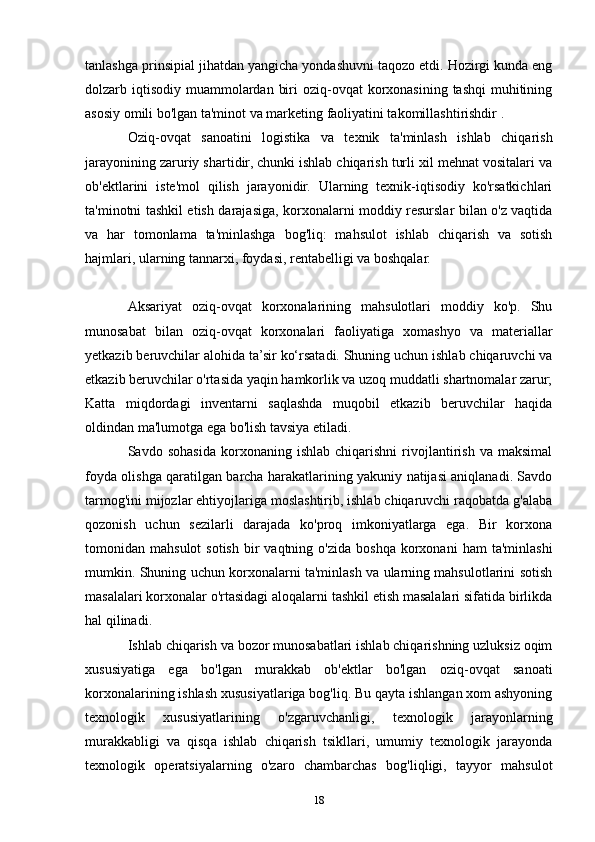 tanlashga prinsipial jihatdan yangicha yondashuvni taqozo etdi. Hozirgi kunda eng
dolzarb iqtisodiy  muammolardan  biri  oziq-ovqat  korxonasining  tashqi  muhitining
asosiy omili bo'lgan ta'minot va marketing faoliyatini takomillashtirishdir .
Oziq-ovqat   sanoatini   logistika   va   texnik   ta'minlash   ishlab   chiqarish
jarayonining zaruriy shartidir, chunki ishlab chiqarish turli xil mehnat vositalari va
ob'ektlarini   iste'mol   qilish   jarayonidir.   Ularning   texnik-iqtisodiy   ko'rsatkichlari
ta'minotni tashkil etish darajasiga, korxonalarni moddiy resurslar bilan o'z vaqtida
va   har   tomonlama   ta'minlashga   bog'liq:   mahsulot   ishlab   chiqarish   va   sotish
hajmlari, ularning tannarxi, foydasi, rentabelligi va boshqalar.
Aksariyat   oziq-ovqat   korxonalarining   mahsulotlari   moddiy   ko'p.   Shu
munosabat   bilan   oziq-ovqat   korxonalari   faoliyatiga   xomashyo   va   materiallar
yetkazib beruvchilar alohida ta’sir ko‘rsatadi. Shuning uchun ishlab chiqaruvchi va
etkazib beruvchilar o'rtasida yaqin hamkorlik va uzoq muddatli shartnomalar zarur;
Katta   miqdordagi   inventarni   saqlashda   muqobil   etkazib   beruvchilar   haqida
oldindan ma'lumotga ega bo'lish tavsiya etiladi.
Savdo  sohasida   korxonaning  ishlab   chiqarishni   rivojlantirish   va  maksimal
foyda olishga qaratilgan barcha harakatlarining yakuniy natijasi aniqlanadi. Savdo
tarmog'ini mijozlar ehtiyojlariga moslashtirib, ishlab chiqaruvchi raqobatda g'alaba
qozonish   uchun   sezilarli   darajada   ko'proq   imkoniyatlarga   ega.   Bir   korxona
tomonidan  mahsulot  sotish   bir  vaqtning  o'zida   boshqa   korxonani  ham  ta'minlashi
mumkin. Shuning uchun korxonalarni ta'minlash va ularning mahsulotlarini sotish
masalalari korxonalar o'rtasidagi aloqalarni tashkil etish masalalari sifatida birlikda
hal qilinadi.
Ishlab chiqarish va bozor munosabatlari ishlab chiqarishning uzluksiz oqim
xususiyatiga   ega   bo'lgan   murakkab   ob'ektlar   bo'lgan   oziq-ovqat   sanoati
korxonalarining ishlash xususiyatlariga bog'liq. Bu qayta ishlangan xom ashyoning
texnologik   xususiyatlarining   o'zgaruvchanligi,   texnologik   jarayonlarning
murakkabligi   va   qisqa   ishlab   chiqarish   tsikllari,   umumiy   texnologik   jarayonda
texnologik   operatsiyalarning   o'zaro   chambarchas   bog'liqligi,   tayyor   mahsulot
18 