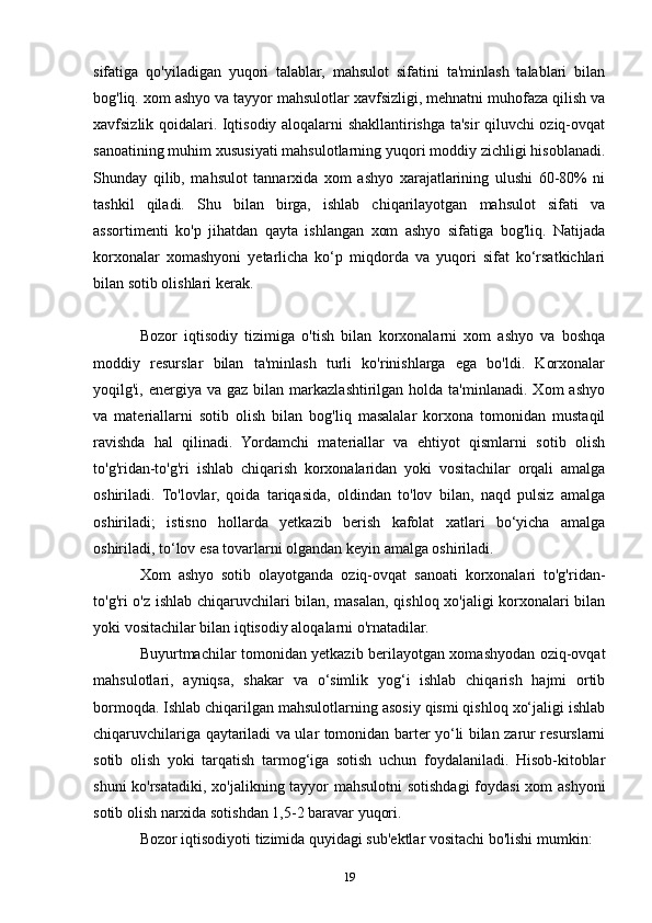 sifatiga   qo'yiladigan   yuqori   talablar,   mahsulot   sifatini   ta'minlash   talablari   bilan
bog'liq. xom ashyo va tayyor mahsulotlar xavfsizligi, mehnatni muhofaza qilish va
xavfsizlik qoidalari. Iqtisodiy aloqalarni shakllantirishga ta'sir qiluvchi oziq-ovqat
sanoatining muhim xususiyati mahsulotlarning yuqori moddiy zichligi hisoblanadi.
Shunday   qilib,   mahsulot   tannarxida   xom   ashyo   xarajatlarining   ulushi   60-80%   ni
tashkil   qiladi.   Shu   bilan   birga,   ishlab   chiqarilayotgan   mahsulot   sifati   va
assortimenti   ko'p   jihatdan   qayta   ishlangan   xom   ashyo   sifatiga   bog'liq.   Natijada
korxonalar   xomashyoni   yetarlicha   ko‘p   miqdorda   va   yuqori   sifat   ko‘rsatkichlari
bilan sotib olishlari kerak.
Bozor   iqtisodiy   tizimiga   o'tish   bilan   korxonalarni   xom   ashyo   va   boshqa
moddiy   resurslar   bilan   ta'minlash   turli   ko'rinishlarga   ega   bo'ldi.   Korxonalar
yoqilg'i,  energiya  va  gaz   bilan  markazlashtirilgan  holda  ta'minlanadi.  Xom  ashyo
va   materiallarni   sotib   olish   bilan   bog'liq   masalalar   korxona   tomonidan   mustaqil
ravishda   hal   qilinadi.   Yordamchi   materiallar   va   ehtiyot   qismlarni   sotib   olish
to'g'ridan-to'g'ri   ishlab   chiqarish   korxonalaridan   yoki   vositachilar   orqali   amalga
oshiriladi.   To'lovlar,   qoida   tariqasida,   oldindan   to'lov   bilan,   naqd   pulsiz   amalga
oshiriladi;   istisno   hollarda   yetkazib   berish   kafolat   xatlari   bo‘yicha   amalga
oshiriladi, to‘lov esa tovarlarni olgandan keyin amalga oshiriladi.
Xom   ashyo   sotib   olayotganda   oziq-ovqat   sanoati   korxonalari   to'g'ridan-
to'g'ri o'z ishlab chiqaruvchilari bilan, masalan, qishloq xo'jaligi korxonalari bilan
yoki vositachilar bilan iqtisodiy aloqalarni o'rnatadilar.
Buyurtmachilar tomonidan yetkazib berilayotgan xomashyodan oziq-ovqat
mahsulotlari,   ayniqsa,   shakar   va   o‘simlik   yog‘i   ishlab   chiqarish   hajmi   ortib
bormoqda. Ishlab chiqarilgan mahsulotlarning asosiy qismi qishloq xo‘jaligi ishlab
chiqaruvchilariga qaytariladi va ular tomonidan barter yo‘li bilan zarur resurslarni
sotib   olish   yoki   tarqatish   tarmog‘iga   sotish   uchun   foydalaniladi.   Hisob-kitoblar
shuni  ko'rsatadiki, xo'jalikning tayyor  mahsulotni  sotishdagi  foydasi  xom ashyoni
sotib olish narxida sotishdan 1,5-2 baravar yuqori.
Bozor iqtisodiyoti tizimida quyidagi sub'ektlar vositachi bo'lishi mumkin:
19 