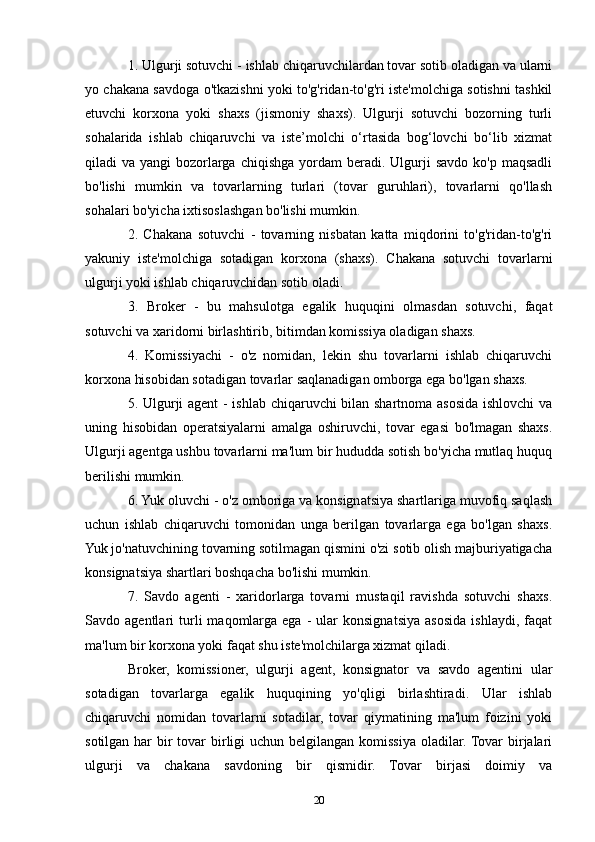 1. Ulgurji sotuvchi - ishlab chiqaruvchilardan tovar sotib oladigan va ularni
yo chakana savdoga o'tkazishni yoki to'g'ridan-to'g'ri iste'molchiga sotishni tashkil
etuvchi   korxona   yoki   shaxs   (jismoniy   shaxs).   Ulgurji   sotuvchi   bozorning   turli
sohalarida   ishlab   chiqaruvchi   va   iste’molchi   o‘rtasida   bog‘lovchi   bo‘lib   xizmat
qiladi  va  yangi  bozorlarga  chiqishga  yordam  beradi.  Ulgurji   savdo  ko'p  maqsadli
bo'lishi   mumkin   va   tovarlarning   turlari   (tovar   guruhlari),   tovarlarni   qo'llash
sohalari bo'yicha ixtisoslashgan bo'lishi mumkin.
2.   Chakana   sotuvchi   -   tovarning   nisbatan   katta   miqdorini   to'g'ridan-to'g'ri
yakuniy   iste'molchiga   sotadigan   korxona   (shaxs).   Chakana   sotuvchi   tovarlarni
ulgurji yoki ishlab chiqaruvchidan sotib oladi.
3.   Broker   -   bu   mahsulotga   egalik   huquqini   olmasdan   sotuvchi,   faqat
sotuvchi va xaridorni birlashtirib, bitimdan komissiya oladigan shaxs.
4.   Komissiyachi   -   o'z   nomidan,   lekin   shu   tovarlarni   ishlab   chiqaruvchi
korxona hisobidan sotadigan tovarlar saqlanadigan omborga ega bo'lgan shaxs.
5. Ulgurji agent - ishlab chiqaruvchi bilan shartnoma asosida ishlovchi  va
uning   hisobidan   operatsiyalarni   amalga   oshiruvchi,   tovar   egasi   bo'lmagan   shaxs.
Ulgurji agentga ushbu tovarlarni ma'lum bir hududda sotish bo'yicha mutlaq huquq
berilishi mumkin.
6. Yuk oluvchi - o'z omboriga va konsignatsiya shartlariga muvofiq saqlash
uchun   ishlab   chiqaruvchi   tomonidan   unga   berilgan   tovarlarga   ega   bo'lgan   shaxs.
Yuk jo'natuvchining tovarning sotilmagan qismini o'zi sotib olish majburiyatigacha
konsignatsiya shartlari boshqacha bo'lishi mumkin.
7.   Savdo   agenti   -   xaridorlarga   tovarni   mustaqil   ravishda   sotuvchi   shaxs.
Savdo  agentlari   turli   maqomlarga   ega   -   ular   konsignatsiya   asosida   ishlaydi,   faqat
ma'lum bir korxona yoki faqat shu iste'molchilarga xizmat qiladi.
Broker,   komissioner,   ulgurji   agent,   konsignator   va   savdo   agentini   ular
sotadigan   tovarlarga   egalik   huquqining   yo'qligi   birlashtiradi.   Ular   ishlab
chiqaruvchi   nomidan   tovarlarni   sotadilar,   tovar   qiymatining   ma'lum   foizini   yoki
sotilgan har  bir  tovar birligi  uchun belgilangan komissiya oladilar. Tovar  birjalari
ulgurji   va   chakana   savdoning   bir   qismidir.   Tovar   birjasi   doimiy   va
20 