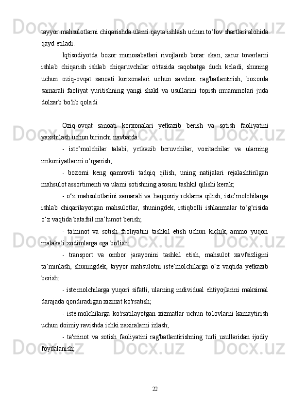 tayyor mahsulotlarni chiqarishda ularni qayta ishlash uchun to‘lov shartlari alohida
qayd etiladi.
Iqtisodiyotda   bozor   munosabatlari   rivojlanib   borar   ekan,   zarur   tovarlarni
ishlab   chiqarish   ishlab   chiqaruvchilar   o'rtasida   raqobatga   duch   keladi,   shuning
uchun   oziq-ovqat   sanoati   korxonalari   uchun   savdoni   rag'batlantirish,   bozorda
samarali   faoliyat   yuritishning   yangi   shakl   va   usullarini   topish   muammolari   juda
dolzarb bo'lib qoladi.
Oziq-ovqat   sanoati   korxonalari   yetkazib   berish   va   sotish   faoliyatini
yaxshilash uchun birinchi navbatda:
-   iste’molchilar   talabi,   yetkazib   beruvchilar,   vositachilar   va   ularning
imkoniyatlarini o‘rganish;
-   bozorni   keng   qamrovli   tadqiq   qilish,   uning   natijalari   rejalashtirilgan
mahsulot assortimenti va ularni sotishning asosini tashkil qilishi kerak;
- o‘z mahsulotlarini  samarali  va haqqoniy reklama qilish, iste’molchilarga
ishlab   chiqarilayotgan   mahsulotlar,   shuningdek,   istiqbolli   ishlanmalar   to‘g‘risida
o‘z vaqtida batafsil ma’lumot berish;
-   ta'minot   va   sotish   faoliyatini   tashkil   etish   uchun   kichik,   ammo   yuqori
malakali xodimlarga ega bo'lish;
-   transport   va   ombor   jarayonini   tashkil   etish,   mahsulot   xavfsizligini
ta’minlash,   shuningdek,   tayyor   mahsulotni   iste’molchilarga   o‘z   vaqtida   yetkazib
berish;
- iste'molchilarga yuqori sifatli, ularning individual  ehtiyojlarini maksimal
darajada qondiradigan xizmat ko'rsatish;
-   iste'molchilarga   ko'rsatilayotgan   xizmatlar   uchun   to'lovlarni   kamaytirish
uchun doimiy ravishda ichki zaxiralarni izlash;
-   ta'minot   va   sotish   faoliyatini   rag'batlantirishning   turli   usullaridan   ijodiy
foydalanish;
22 