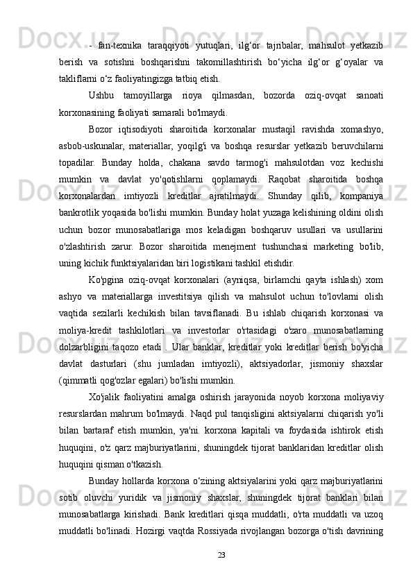 -   fan-texnika   taraqqiyoti   yutuqlari,   ilg‘or   tajribalar,   mahsulot   yetkazib
berish   va   sotishni   boshqarishni   takomillashtirish   bo‘yicha   ilg‘or   g‘oyalar   va
takliflarni o‘z faoliyatingizga tatbiq etish.
Ushbu   tamoyillarga   rioya   qilmasdan,   bozorda   oziq-ovqat   sanoati
korxonasining faoliyati samarali bo'lmaydi.
Bozor   iqtisodiyoti   sharoitida   korxonalar   mustaqil   ravishda   xomashyo,
asbob-uskunalar,   materiallar,   yoqilg'i   va   boshqa   resurslar   yetkazib   beruvchilarni
topadilar.   Bunday   holda,   chakana   savdo   tarmog'i   mahsulotdan   voz   kechishi
mumkin   va   davlat   yo'qotishlarni   qoplamaydi.   Raqobat   sharoitida   boshqa
korxonalardan   imtiyozli   kreditlar   ajratilmaydi.   Shunday   qilib,   kompaniya
bankrotlik yoqasida bo'lishi mumkin. Bunday holat yuzaga kelishining oldini olish
uchun   bozor   munosabatlariga   mos   keladigan   boshqaruv   usullari   va   usullarini
o'zlashtirish   zarur.   Bozor   sharoitida   menejment   tushunchasi   marketing   bo'lib,
uning kichik funktsiyalaridan biri logistikani tashkil etishdir.
Ko'pgina   oziq-ovqat   korxonalari   (ayniqsa,   birlamchi   qayta   ishlash)   xom
ashyo   va   materiallarga   investitsiya   qilish   va   mahsulot   uchun   to'lovlarni   olish
vaqtida   sezilarli   kechikish   bilan   tavsiflanadi.   Bu   ishlab   chiqarish   korxonasi   va
moliya-kredit   tashkilotlari   va   investorlar   o'rtasidagi   o'zaro   munosabatlarning
dolzarbligini   taqozo   etadi   .   Ular   banklar,   kreditlar   yoki   kreditlar   berish   bo'yicha
davlat   dasturlari   (shu   jumladan   imtiyozli),   aktsiyadorlar,   jismoniy   shaxslar
(qimmatli qog'ozlar egalari) bo'lishi mumkin.
Xo'jalik   faoliyatini   amalga   oshirish   jarayonida   noyob   korxona   moliyaviy
resurslardan   mahrum   bo'lmaydi.   Naqd   pul   tanqisligini   aktsiyalarni   chiqarish   yo'li
bilan   bartaraf   etish   mumkin,   ya'ni.   korxona   kapitali   va   foydasida   ishtirok   etish
huquqini,   o'z   qarz   majburiyatlarini,   shuningdek   tijorat   banklaridan   kreditlar   olish
huquqini qisman o'tkazish.
Bunday  hollarda  korxona o‘zining aktsiyalarini  yoki   qarz  majburiyatlarini
sotib   oluvchi   yuridik   va   jismoniy   shaxslar,   shuningdek   tijorat   banklari   bilan
munosabatlarga   kirishadi.   Bank   kreditlari   qisqa   muddatli,   o'rta   muddatli   va   uzoq
muddatli bo'linadi. Hozirgi vaqtda Rossiyada rivojlangan bozorga o'tish davrining
23 