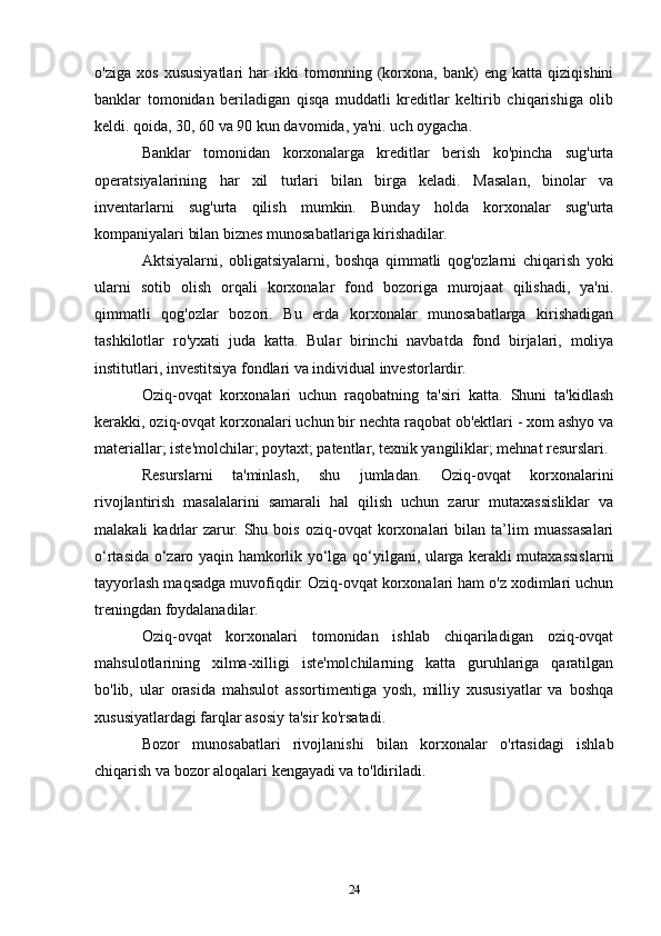o'ziga   xos   xususiyatlari   har   ikki   tomonning   (korxona,   bank)   eng   katta   qiziqishini
banklar   tomonidan   beriladigan   qisqa   muddatli   kreditlar   keltirib   chiqarishiga   olib
keldi. qoida, 30, 60 va 90 kun davomida, ya'ni. uch oygacha.
Banklar   tomonidan   korxonalarga   kreditlar   berish   ko'pincha   sug'urta
operatsiyalarining   har   xil   turlari   bilan   birga   keladi.   Masalan,   binolar   va
inventarlarni   sug'urta   qilish   mumkin.   Bunday   holda   korxonalar   sug'urta
kompaniyalari bilan biznes munosabatlariga kirishadilar.
Aktsiyalarni,   obligatsiyalarni,   boshqa   qimmatli   qog'ozlarni   chiqarish   yoki
ularni   sotib   olish   orqali   korxonalar   fond   bozoriga   murojaat   qilishadi,   ya'ni.
qimmatli   qog'ozlar   bozori.   Bu   erda   korxonalar   munosabatlarga   kirishadigan
tashkilotlar   ro'yxati   juda   katta.   Bular   birinchi   navbatda   fond   birjalari,   moliya
institutlari, investitsiya fondlari va individual investorlardir.
Oziq-ovqat   korxonalari   uchun   raqobatning   ta'siri   katta.   Shuni   ta'kidlash
kerakki, oziq-ovqat korxonalari uchun bir nechta raqobat ob'ektlari - xom ashyo va
materiallar; iste'molchilar; poytaxt; patentlar, texnik yangiliklar; mehnat resurslari.
Resurslarni   ta'minlash,   shu   jumladan.   Oziq-ovqat   korxonalarini
rivojlantirish   masalalarini   samarali   hal   qilish   uchun   zarur   mutaxassisliklar   va
malakali   kadrlar   zarur.   Shu   bois   oziq-ovqat   korxonalari   bilan   ta’lim   muassasalari
o‘rtasida o‘zaro yaqin hamkorlik yo‘lga qo‘yilgani, ularga kerakli mutaxassislarni
tayyorlash maqsadga muvofiqdir. Oziq-ovqat korxonalari ham o'z xodimlari uchun
treningdan foydalanadilar.
Oziq-ovqat   korxonalari   tomonidan   ishlab   chiqariladigan   oziq-ovqat
mahsulotlarining   xilma-xilligi   iste'molchilarning   katta   guruhlariga   qaratilgan
bo'lib,   ular   orasida   mahsulot   assortimentiga   yosh,   milliy   xususiyatlar   va   boshqa
xususiyatlardagi farqlar asosiy ta'sir ko'rsatadi.
Bozor   munosabatlari   rivojlanishi   bilan   korxonalar   o'rtasidagi   ishlab
chiqarish va bozor aloqalari kengayadi va to'ldiriladi.
24 