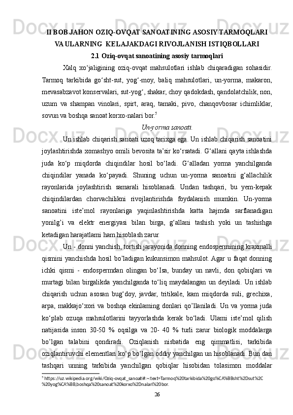 II BOB JAHON OZIQ-OVQAT SANOATINING ASOSIY TARMOQLARI
VA ULARNING  KELAJAKDAGI RIVOJLANISH ISTIQBOLLARI
2.1 Oziq-ovqat sanoatining asosiy tarmoqlari
Xalq   xo jaligining   oziq-ovqat   mahsulotlari   ishlab   chiqaradigan   sohasidir.ʻ
Tarmoq   tarkibida   go sht-sut,   yog -moy,   baliq   mahsulotlari,   un-yorma,   makaron,	
ʻ ʻ
mevasabzavot konservalari, sut-yog , shakar, choy qadokdash, qandolatchilik, non,	
ʻ
uzum   va   shampan   vinolari,   spirt,   araq,   tamaki,   pivo,   chanqovbosar   ichimliklar,
sovun va boshqa sanoat korxo-nalari bor. 5
Un-yorma sanoati.
Un ishlab chiqarish sanoati uzoq tarixga ega. Un ishlab chiqarish sanoatini
joylashtirishda xomashyo omili bevosita ta’sir ko‘rsatadi. G‘allani qayta ishlashda
juda   ko‘p   miqdorda   chiqindilar   hosil   bo‘ladi.   G‘alladan   yorma   yanchilganda
chiqindilar   yanada   ko‘payadi.   Shuning   uchun   un-yorma   sanoatini   g‘allachilik
rayonlarida   joylashtirish   samarali   hisoblanadi.   Undan   tashqari,   bu   yem-kepak
chiqindilardan   chorvachilikni   rivojlantirishda   foydalanish   mumkin.   Un-yorma
sanoatini   iste’mol   rayonlariga   yaqinlashtirishda   katta   hajmda   sarflanadigan
yonilg’i   va   elektr   energiyasi   bilan   birga,   g‘allani   tashish   yoki   un   tashishga
ketadigan harajatlami ham hisoblash zarur.
Un - donni yanchish, tortish jarayonida donning endospermining kraxmalli
qismini yanchishda hosil  bo’ladigan kukunsimon mahsulot. Agar u faqat donning
ichki   qismi   -   endospermdan   olingan   bo‘Isa,   bunday   un   navli,   don   qobiqlari   va
murtagi   bilan   birgalikda   yanchilganda   to‘liq   maydalangan   un   deyiladi.   Un   ishlab
chiqarish   uchun   asosan   bug‘doy,   javdar,   tritikale,   kam   miqdorda   suli,   grechixa,
аrpа,   makkajo‘xori   va   boshqa   ekinlaming   donlari   qo’llaniladi.   Un   va   yorma   juda
ko‘plab   ozuqa   mahsulotlarini   tayyorlashda   kerak   bo‘ladi.   Ulami   iste’mol   qilish
natijasida   inson   30-50   %   oqsilga   va   20-   40   %   turli   zarur   biologik   moddalarga
bo’lgan   talabini   qondiradi.   Oziqlanish   nisbatida   eng   qimmatlisi,   tarkibida
oziqlantiruvchi elementlari ko‘p bo‘lgan oddiy yanchilgan un hisoblanadi. Bun dan
tashqari   unning   tarkibida   yanchilgan   qobiqlar   hisobidan   tolasimon   moddalar
5
 https://uz.wikipedia.org/wiki/Oziq-ovqat_sanoati#:~:text=Tarmoq%20tarkibida%20go%CA%BBsht%2Dsut%2C
%20yog%CA%BB,boshqa%20sanoat%20korxo%2Dnalari%20bor.
26 