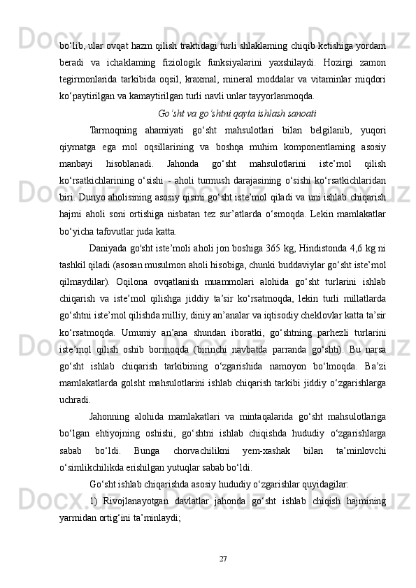 bo‘lib, ular ovqat hazm qilish traktidagi turli shlaklaming chiqib ketishiga yordam
beradi   va   ichaklaming   fiziologik   funksiyalarini   yaxshilaydi.   Hozirgi   zamon
tegirmonlarida   tarkibida   oqsil,   kraxmal,   mineral   moddalar   va   vitaminlar   miqdori
ko‘paytirilgan va kamaytirilgan turli navli unlar tayyorlanmoqda.
Go‘sht va go‘shtni qayta ishlash sanoati
Tarmoqning   ahamiyati   go‘sht   mahsulotlari   bilan   belgilanib,   yuqori
qiymatga   ega   mol   oqsillarining   va   boshqa   muhim   komponentlaming   asosiy
manbayi   hisoblanadi.   Jahonda   go‘sht   mahsulotlarini   iste’mol   qilish
ko‘rsatkichlarining   o‘sishi   -   aholi   turmush   darajasining   o‘sishi   ko‘rsatkichlaridan
biri. Dunyo aholisining asosiy qismi go‘sht iste’mol qiladi va uni ishlab chiqarish
hajmi   aholi   soni   ortishiga   nisbatan   tez   sur’atlarda   o‘smoqda.   Lekin   mamlakatlar
bo‘yicha tafovutlar juda katta.
Daniyada go'sht iste’moli aholi jon boshiga 365 kg, Hindistonda 4,6 kg ni
tashkil qiladi (asosan musulmon aholi hisobiga, chunki buddaviylar go‘sht iste’mol
qilmaydilar).   Oqilona   ovqatlanish   muammolari   alohida   go‘sht   turlarini   ishlab
chiqarish   va   iste’mol   qilishga   jiddiy   ta’sir   ko‘rsatmoqda,   lekin   turli   millatlarda
go‘shtni iste’mol qilishda milliy, diniy an’analar va iqtisodiy cheklovlar katta ta’sir
ko‘rsatmoqda.   Umumiy   an’ana   shundan   iboratki,   go‘shtning   parhezli   turlarini
iste’mol   qilish   oshib   bormoqda   (birinchi   navbatda   parranda   go‘shti).   Bu   narsa
go‘sht   ishlab   chiqarish   tarkibining   o‘zgarishida   namoyon   bo‘lmoqda.   Ba’zi
mamlakatlarda  golsht   mahsulotlarini   ishlab   chiqarish   tarkibi   jiddiy   o‘zgarishlarga
uchradi.
Jahonning   alohida   mamlakatlari   va   mintaqalarida   go‘sht   mahsulotlariga
bo‘lgan   ehtiyojning   oshishi,   go‘shtni   ishlab   chiqishda   hududiy   o‘zgarishlarga
sabab   bo‘ldi.   Bunga   chorvachilikni   yem-xashak   bilan   ta’minlovchi
o‘simlikchilikda erishilgan yutuqlar sabab bo‘ldi. 
Go‘sht ishlab chiqarishda asosiy hududiy o‘zgarishlar quyidagilar: 
1)   Rivojlanayotgan   davlatlar   jahonda   go‘sht   ishlab   chiqish   hajmining
yarmidan ortig‘ini ta’minlaydi;
27 