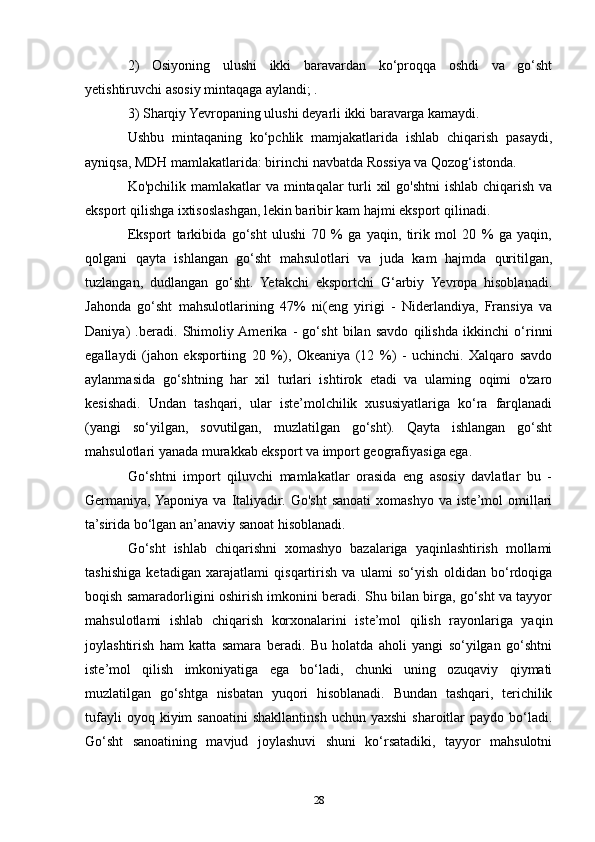 2)   Osiyoning   ulushi   ikki   baravardan   ko‘proqqa   oshdi   va   go‘sht
yetishtiruvchi asosiy mintaqaga aylandi; .
3) Sharqiy Yevropaning ulushi deyarli ikki baravarga kamaydi. 
Ushbu   mintaqaning   ko‘pchlik   mamjakatlarida   ishlab   chiqarish   pasaydi,
ayniqsa, MDH mamlakatlarida: birinchi navbatda Rossiya va Qozog‘istonda.
Ko'pchilik mamlakatlar  va mintaqalar  turli  xil  go'shtni  ishlab chiqarish va
eksport qilishga ixtisoslashgan, lekin baribir kam hajmi eksport qilinadi.
Eksport   tarkibida   go‘sht   ulushi   70   %   ga   yaqin,   tirik   mol   20   %   ga   yaqin,
qolgani   qayta   ishlangan   go‘sht   mahsulotlari   va   juda   kam   hajmda   quritilgan,
tuzlangan,   dudlangan   go‘sht.   Yetakchi   eksportchi   G‘arbiy   Yevropa   hisoblanadi.
Jahonda   go‘sht   mahsulotlarining   47%   ni(eng   yirigi   -   Niderlandiya,   Fransiya   va
Daniya)   .beradi.   Shimoliy  Amerika   -   go‘sht   bilan   savdo   qilishda   ikkinchi   o‘rinni
egallaydi   (jahon   eksportiing   20   %),   Okeaniya   (12   %)   -   uchinchi.   Xalqaro   savdo
aylanmasida   go‘shtning   har   xil   turlari   ishtirok   etadi   va   ulaming   oqimi   o'zaro
kesishadi.   Undan   tashqari,   ular   iste’molchilik   xususiyatlariga   ko‘ra   farqlanadi
(yangi   so‘yilgan,   sovutilgan,   muzlatilgan   go‘sht).   Qayta   ishlangan   go‘sht
mahsulotlari yanada murakkab eksport va import geografiyasiga ega. 
Go‘shtni   import   qiluvchi   mamlakatlar   orasida   eng   asosiy   davlatlar   bu   -
Germaniya, Yaponiya   va   Italiyadir.   Go'sht   sanoati   xomashyo   va   iste’mol   omillari
ta’sirida bo‘lgan an’anaviy sanoat hisoblanadi. 
Go‘sht   ishlab   chiqarishni   xomashyo   bazalariga   yaqinlashtirish   mollami
tashishiga   ketadigan   xarajatlami   qisqartirish   va   ulami   so‘yish   oldidan   bo‘rdoqiga
boqish samaradorligini oshirish imkonini beradi. Shu bilan birga, go‘sht va tayyor
mahsulotlami   ishlab   chiqarish   korxonalarini   iste’mol   qilish   rayonlariga   yaqin
joylashtirish   ham   katta   samara   beradi.   Bu   holatda   aholi   yangi   so‘yilgan   go‘shtni
iste’mol   qilish   imkoniyatiga   ega   bo‘ladi,   chunki   uning   ozuqaviy   qiymati
muzlatilgan   go‘shtga   nisbatan   yuqori   hisoblanadi.   Bundan   tashqari,   terichilik
tufayli  oyoq  kiyim  sanoatini   shakllantinsh   uchun  yaxshi  sharoitlar  paydo  bo‘ladi.
Go‘sht   sanoatining   mavjud   joylashuvi   shuni   ko‘rsatadiki,   tayyor   mahsulotni
28 