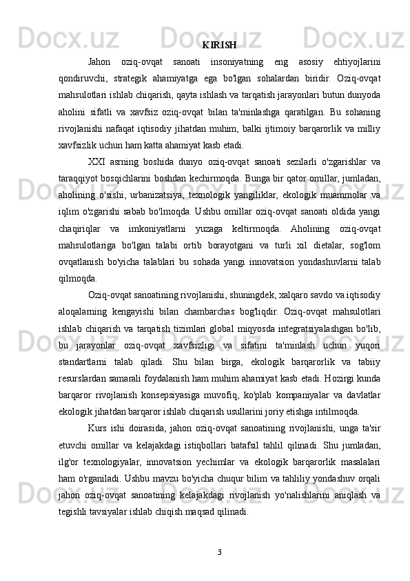 KIRISH
Jahon   oziq-ovqat   sanoati   insoniyatning   eng   asosiy   ehtiyojlarini
qondiruvchi,   strategik   ahamiyatga   ega   bo'lgan   sohalardan   biridir.   Oziq-ovqat
mahsulotlari ishlab chiqarish, qayta ishlash va tarqatish jarayonlari butun dunyoda
aholini   sifatli   va   xavfsiz   oziq-ovqat   bilan   ta'minlashga   qaratilgan.   Bu   sohaning
rivojlanishi  nafaqat  iqtisodiy  jihatdan muhim, balki  ijtimoiy barqarorlik va milliy
xavfsizlik uchun ham katta ahamiyat kasb etadi.
XXI   asrning   boshida   dunyo   oziq-ovqat   sanoati   sezilarli   o'zgarishlar   va
taraqqiyot bosqichlarini boshdan kechirmoqda. Bunga bir qator omillar, jumladan,
aholining   o'sishi,   urbanizatsiya,   texnologik   yangiliklar,   ekologik   muammolar   va
iqlim   o'zgarishi   sabab   bo'lmoqda.   Ushbu   omillar   oziq-ovqat   sanoati   oldida   yangi
chaqiriqlar   va   imkoniyatlarni   yuzaga   keltirmoqda.   Aholining   oziq-ovqat
mahsulotlariga   bo'lgan   talabi   ortib   borayotgani   va   turli   xil   dietalar,   sog'lom
ovqatlanish   bo'yicha   talablari   bu   sohada   yangi   innovatsion   yondashuvlarni   talab
qilmoqda.
Oziq-ovqat sanoatining rivojlanishi, shuningdek, xalqaro savdo va iqtisodiy
aloqalarning   kengayishi   bilan   chambarchas   bog'liqdir.   Oziq-ovqat   mahsulotlari
ishlab   chiqarish   va   tarqatish   tizimlari   global   miqyosda   integratsiyalashgan   bo'lib,
bu   jarayonlar   oziq-ovqat   xavfsizligi   va   sifatini   ta'minlash   uchun   yuqori
standartlarni   talab   qiladi.   Shu   bilan   birga,   ekologik   barqarorlik   va   tabiiy
resurslardan samarali foydalanish ham muhim ahamiyat kasb etadi. Hozirgi kunda
barqaror   rivojlanish   konsepsiyasiga   muvofiq,   ko'plab   kompaniyalar   va   davlatlar
ekologik jihatdan barqaror ishlab chiqarish usullarini joriy etishga intilmoqda.
Kurs   ishi   doirasida,   jahon   oziq-ovqat   sanoatining   rivojlanishi,   unga   ta'sir
etuvchi   omillar   va   kelajakdagi   istiqbollari   batafsil   tahlil   qilinadi.   Shu   jumladan,
ilg'or   texnologiyalar,   innovatsion   yechimlar   va   ekologik   barqarorlik   masalalari
ham o'rganiladi. Ushbu mavzu bo'yicha chuqur bilim va tahliliy yondashuv orqali
jahon   oziq-ovqat   sanoatining   kelajakdagi   rivojlanish   yo'nalishlarini   aniqlash   va
tegishli tavsiyalar ishlab chiqish maqsad qilinadi.
3 