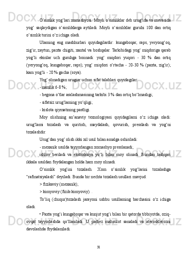 O‘simlik yog’lari xomashyosi. Moyli o‘simliklar deb urug‘ida va mevasida
yog‘   saqlaydigan   o‘simliklarga   aytiladi.   Moyli   o‘simliklar   guruhi   100   dan   ortiq
o‘simlik turini o‘z ichiga oladi. 
Ulaming   eng   mashhurlari   quyidagilardir:   kungaboqar,   raps,   yeryong‘oq,
zig‘ir, zaytun, paxta chigiti, xantal va boshqalar. Tarkibidagi yog‘ miqdoriga qarab
yog’li   ekinlar   uch   guruhga   boiinadi:   yog‘   miqdori   yuqori   -   30   %   dan   ortiq
(yeryong‘oq,   kungaboqar,   raps);   yog‘   miqdori   o‘rtacha   -   20-30   %   (paxta,   zig‘ir);
kam yog‘li - 20 % gacha (soya).
Yog’ olinadigan urugiar uchun sifat talablari quyidagilar:
- namlik 6-8 %;
- begona o‘tlar aralashmasining tarkibi 3 % dan ortiq bo‘lmasligi;
- sifatsiz urug‘laming yo‘qligi;
- kislota qiymatining pastligi.
Moy   olishning   an’anaviy   texnologiyasi   quyidagilami   o‘z   ichiga   oladi:
urug‘lami   tozalash   va   quritish,   maydalash,   qovurish,   presslash   va   yog‘ni
tozalashdir.
Urug‘dan yog’ olish ikki xil usul bilan amalga oshiriladi:
- mexanik usulda tayyorlangan xomashyo presslanadi;
ishlov   beriladi   va   ekstraksiya   yo‘li   bilan   moy   olinadi.   Bundan   tashqari
ikkala usuldan foydalangan holda ham moy olinadi.
O‘simlik   yog’ini   tozalash.   Xom   o‘simlik   yog‘larini   tozalashga
“rafinatsiyalash” deyiladi. Bunda bir nechta tozalash usullari mavjud:
> fizikaviy (mexanik);
> kimyoviy (fizik-kimyoviy). .
To‘liq   (chuqur)tozalash   jarayoni   ushbu   usullaming   barchasini   o‘z   ichiga
oladi.
• Paxta yog‘i kungaboqar va kunjut yog‘i bilan bir qatorda tibbiyotda, oziq-
ovqat   tayyorlashda   qo‘llaniladi.   U   parhez   mahsulot   sanaladi   va   aterosklerozni
davolashda foydalaniladi. 
31 