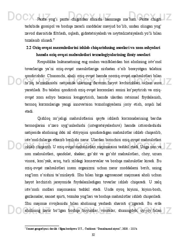 Paxta   yog‘i   paxta   chigitidan   olinishi   hammaga   ma’lum.   Paxta   chigiti
tarkibida gossipol  va boshqa zararli  moddalar  mavjud bo’lib, undan olingan yog‘
zavod sharoitida filtrlash, oqlash, gidratatsiyalash va neytralizatsiyalash yo‘li bilan
tozalanib olinadi. 7
2.2 Oziq-ovqat maxsulotlarini ishlab chiqarishning asoslari va xom ashyolari
hamda oziq-ovqat mahsulotlari texnologiyalarining ilmiy asoslari
Respublika   hukumatining   eng   muhm   vazifalaridan   biri   aholining   iste’mol
tovarlariga   ya’ni   oziq-ovqat   masulotlariga   nisbatan   o‘sib   borayotgan   talabini
qondirishdir.  Chunonchi, aholi  oziq-ovqat  hamda nooziq-ovqat  mahsulotlari  bilan
to‘liq   ta’minlanishi   natijasida   ularning   farovon   hayot   kechirishlari   uchun   asos
yaratiladi. Bu talabni qondirish oziq-ovqat korxonlari sonini ko‘paytirish va oziq-
ovqat   xom   ashyo   bazasini   kengaytirish,   hamda   ulardan   ratsional   foydalanish,
tarmoq   korxonlariga   yangi   innovatsion   texnologiyalarni   joriy   etish,   orqali   hal
etadi.
Qishloq   xo‘jaligi   mahsulotlarini   qayta   ishlash   korxonalarining   barcha
tarmoqlarini   o‘zaro   uyg‘unlashishi   (integratsiyalashuvi)   hamda   ixtisoslashishi
natijasida   aholining  ikki   xil   ehtiyojini   qondiradigan   mahsulotlar   ishlab   chiqarilib,
iste’molchilarga etkazib berilishi zarur. Ulardan birinchisi oziq-ovqat mahsulotlari
ishlab chiqarish. U oziq-ovqat mahsulotlari majmuasiini tashkil etadi. Unga non va
non   mahsulotlari,   qandolat,   shakar,   go‘sht   va   go‘sht   mahsulotlari,   choy,   uzum
vinosi,   kon’yak,   aroq,   turli   xildagi   konservalar   va   boshqa   mahsulotlar   kiradi.   Bu
oziq-ovqat   mahsulotlari   inson   organizmi   uchun   zarur   moddalarni   berib,   uning
sog‘lom   o‘sishini   ta’minlaydi.   Shu   bilan   birga   agrosanoat   majmuasi   aholi   uchun
hayot   kechirish   jarayonida   foydalaniladigan   tovarlar   ishlab   chiqaradi.   U   xalq
iste’moli   mollari   majmuasini   tashkil   etadi.   Unda   oyoq   kiyimi,   kiyim-bosh,
gazlamalar, sanoat spirti, texnika yog‘lari va boshqa mahsulotlar ishlab chiqariladi.
Shu   majmua   rivojlanishi   bilan   aholining   yashash   sharoiti   o‘zgaradi.   Bu   erda
aholining   zarur   bo‘lgan   boshqa   buyumlar,   vositalar,   shuningdek,   uy-joy   bilan
7
  Sanoat geografiyasi: darslik / Egamberdiyeva U.T., -Toshkent: “Donishmand ziyosi”, 2020. - 232 b.
32 